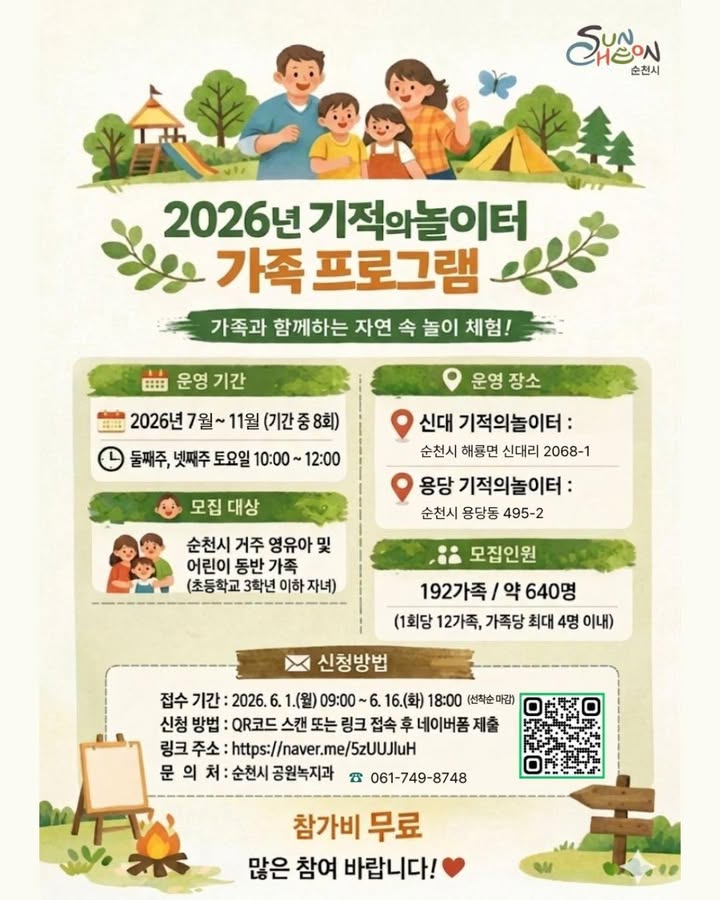 아이와 함께 뛰놀며 추억을 만드는 특별한 시간!

​

아이들이 마음껏 뛰어놀고,

부모님도 함께 웃을 수 있는

「2026년 기적의놀이터 가족 프로그램」

참가자를 모집해요 

 

​  운영기간

2026년 7월 ~ 11월

​

  운영시간

둘째 주·넷째 주 토요일

오전 10시 ~ 12시

​

총 8회 운영 예정 ✨

 

  어디에서 진행되나요?

​

  신대 기적의놀이터

순천시 해룡면 신대리 2068 1

  용당 기적의놀이터

순천시 용당동 495 2

​ 

  접수기간

2026년 6월 1일(월) 오전 9시 

~ 6월 16일(화) 오후 6시

※ 선착순 마감

​

  신청방법

QR코드 또는 네이버폼 접속 후 신청서 제출

     

https://form.naver.com/response/PE4pzocB1z0zWcm7uZY0cg

 참가비 : 무료

 모집인원

총 192가족, 약 640명 모집!

회차별로는

 ‍ ‍ ‍  12가족

  약 40명 내외

가족당 최대 4명까지 신청 가능하며

선착순으로 접수가 진행

​

  문의

순천시 공원녹지과

061 749 8748

 

 

아이에게는 놀이를,

가족에게는 추억을

아이들의 웃음소리가 가득한 기적의놀이터에서

자연과 함께 뛰놀며

특별한 하루를 만들어보세요!