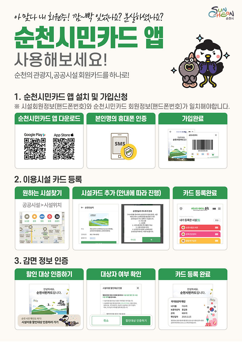 아맞다 내 회원증! 깜~빡 잊었나요? 분실하셨나요?
순천시민카드 앱 사용해보세요! 순천의 관광지, 공공시설 회원카드를 하나로!
1.순천시민카드 앱 설치 및 가입신청
※시설회원정보(핸드폰번호)와 순천시민카드 회원정보(핸드폰번호)가 일치해야합니다.
순천시민카드 앱 다운로드(QR코드 구글플레이스토어:https://play.google.com/store/apps/details?id=kr.go.suncheon.ctcard, 앱스토어:https://apps.apple.com/kr/app/%EC%88%9C%EC%B2%9C%EC%8B%9C%EB%AF%BC%EC%B9%B4%EB%93%9C/id1486129901) - 본인명의 휴대폰 인증 - 가입완료
2.이용시설 카드 등록
원하는 시설찾기 - 시설카드 추가(안내에 따라 진행) - 카드 등록 완료
3.감면 정보 인증
할인 대상 인증하기 - 대상자 여부 확인 - 카드 등록 완료