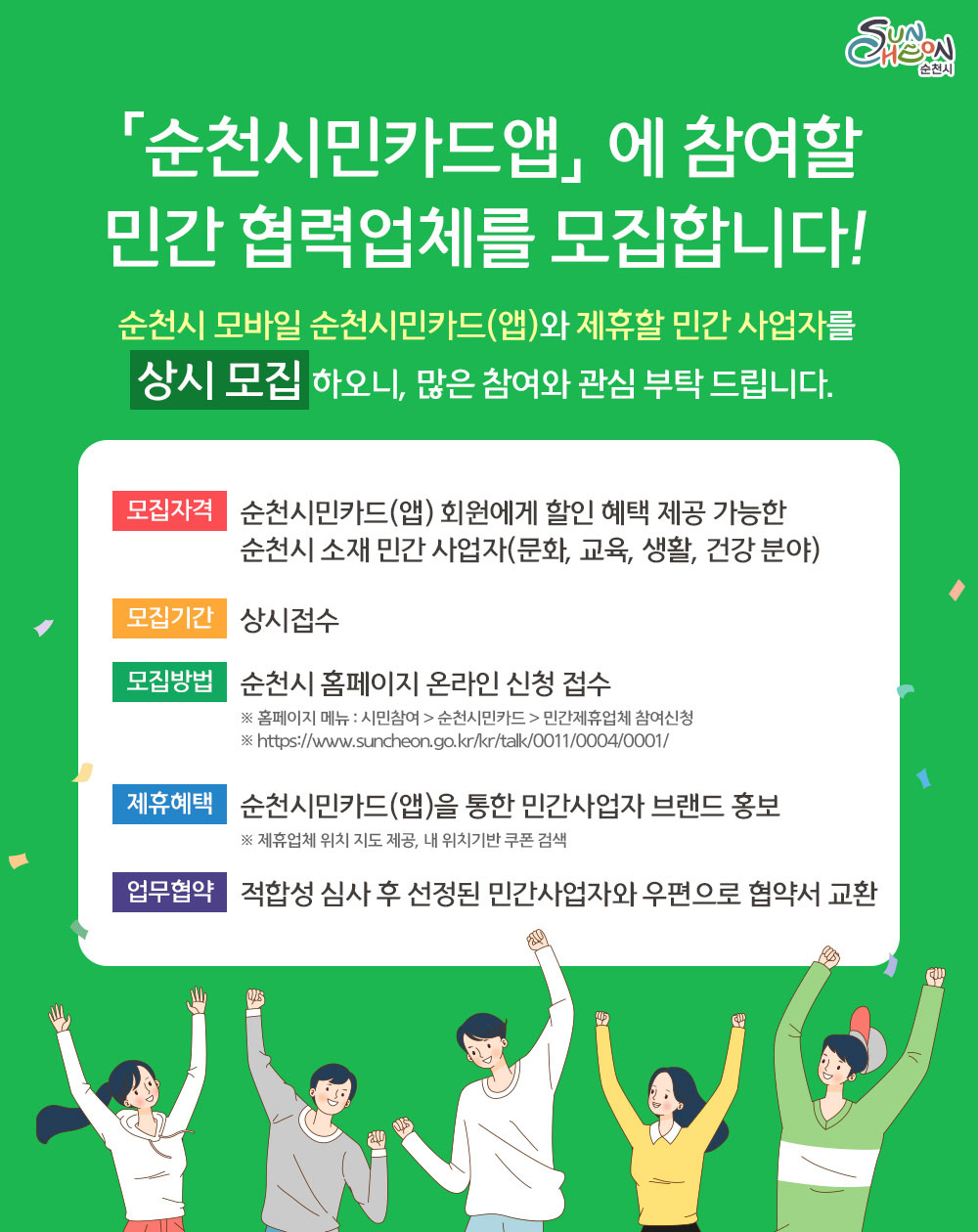 「순천시민카드앱」 에 참여할 민간 협력업체를 모집합니다!
순천시 모바일 순천시민카드(앱)와 제휴할 민간 사업자를
상시 모집 하오니, 많은 참여와 관심 부탁 드립니다.
모집자격:순천시민카드(앱) 회원에게 할인 혜택 제공 가능한
순천시 소재 민간 사업자(문화, 교육, 생활, 건강 분야)
모집기간:상시접수
모집방법:순천시 홈페이지 온라인 신청 접수
※ 홈페이지 메뉴 : 시민참여 > 순천시민카드 > 민간제휴업체 참여신청
※ https://www.suncheon.go.kr/kr/talk/0011/0004/0001/
제휴혜택:순천시민카드(앱)을 통한 민간사업자 브랜드 홍보
※ 제휴업체 위치 지도 제공, 내 위치기반 쿠폰 검색
업무협약:적합성 심사 후 선정된 민간사업자와 우편으로 협약서 교환