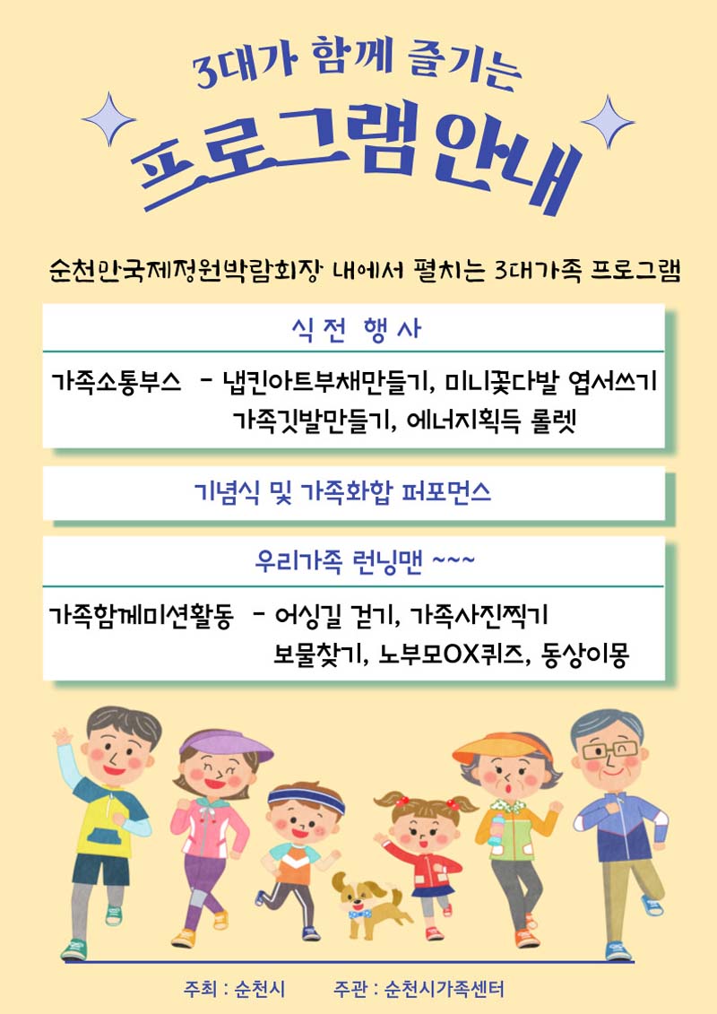 2대가 함께 즐기는 프로그램 안내
순천만국제정원 박람회장 내에서 펼처지는 3대 가족 프로그램
신전행사
(가족소통부스) 냅킨아트부채만들기, 미니꽃다발 엽서쓰기, 가족깃발 만들기, 에너지획득 롤렛
기념식 및 가족화합 퍼포먼스
우리가족 런닌맨
(가족함께미션활동) 어싱길 걷기, 기족사진찍기, 보물찾기, 노부모 OX퀴즈, 동상이몽