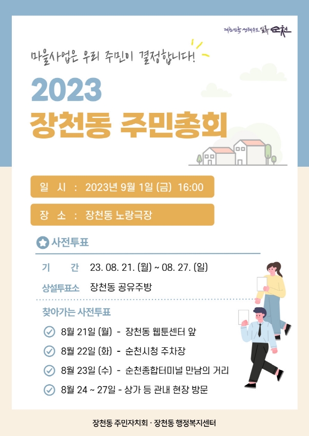 마을사업은 우리 주민이 결정합니다.
2023 장천동 주민총회
일시 2023년 9월 1일(금) 16시
장소 장천동 노랑극장
사전투표
기간 23.8.21.(월)-8.27(일)
상설투표소 장천동 공유주방
찾아가는 사전투표
8월21일(월)-장천동 웹툰센터 앞
8월22일(화)-순천시청 주차장
8월23일(수)-순천종합터미널 만남의 거리
8월24-27일-상가 등 관내 현장 방문
장천동 주민자치회.장천동 행정복지센터