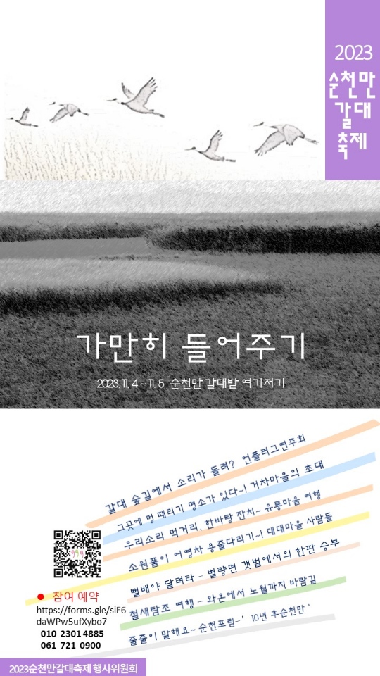2023 순천만갈대축제
가만희 들어주기
2023.11.4-11.5 순천만갈대밭 여기저기
갈대숲길에서 소리가 들려 언플러그 연주회
그곳에 멍 때리기 명사가 있다 거차포구의 초대
우리소리, 순천만 먹거리 어우러진 우용마을 여행
소원풀이 어영차 대대마을 용줄다리기
뻘배야 달려라 별량 갯벌에서의 한바탕 승부
철새탐조 함께 걷는 길, 노월전망대까지 바람길
줄줄이 말해요-순천포럼- 10년 후 순천만
참여예약 010 2301 4885 061 721 0900
2023순천만갈대축제행사위원회