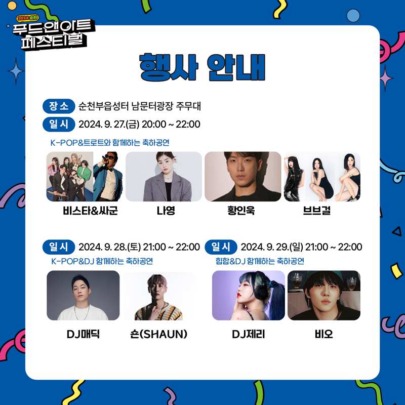 2024 순천 푸드앤아트페스티벌
행사안내
장소 순천부읍성터 남문터광장 주무대
일시 2024.9.27.금 20시-22시
K-POP앤트로트와 함께하는 축하공연
비스타앤싸군 나영 황인욱 브브걸
일시 2024.9.28.토 21시-22시
K-POP앤DJ 함께하는 축하공연
DJ매딕 숀(SHAUN)
일시 2024.9.29.일 21시-22시
힙합앤DJ함께하는 축하공연
DJ제리 비오