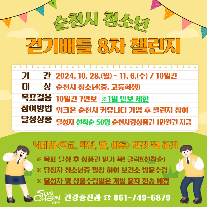 순천시 청소년 걷기배틀 8차 챌린지
기간 2024.10.28.(월)-11.6.(수) 10일간
대상 순천시 청소년(중고등학생)
목표걸음 10일간 7만보 1일 만보 제한
참여방법 워크온 순천시 커뮤니티 가입 후 챌린지 참여
달성상품 달성자 선착순 50명 순천사랑상품권 1만원권 지급
닉네임(학교, 학년, 반, 이름) 변경 꼭 하기
목표 달성 후 상품권 받기 꼭 클릭(선착순)
당첨자 청소년증 필참 하여 보건소 방문수령
달성자 및 상품수령일은 개별 문자 전송 예정
순천시 건강증진과 061-749-6879