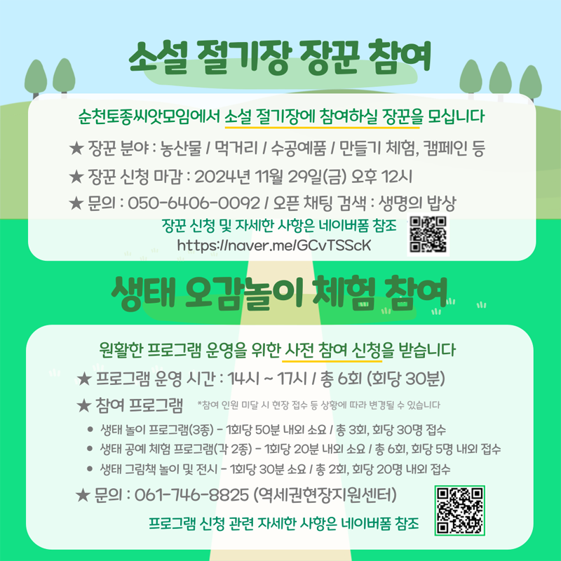 소설 절기장 장꾼 참여
순천토종씨앗모임에서 소설 절기장에 참여하실 장꾼을 모십니다
장꾼 분야 농산물 먹거리 수공예품 만들기체험,캠페인 등
장꾼신청마감 2024년 11월 29일(금) 오후 12시
문의 050-6406-0092 오픈채팅 검색 생명의 밥상
장꾼신청 및 자세한 사항은 네이버폼 참조
생태 오감놀이 체험 참여
원활한 프로그램 운영을 위한 사전 참여신청을 받습니다
프로그램 운영 시간 14시-17시 총6회(회당 30분)
참여프로그램 참여인원 미달 시 현장 접수 등 상황에 따라 변경될 수 있습니다
생태놀이 프로그램(3종) -1회당 50분 내외 소요 총3회 회당 30명 접수
생태공예체험프로그램(각2종) - 1회당 20분 내외 소요 총6회, 회당 5명 내외 접수
생태 그림책 놀이 및 전시 - 1회당 30분 소요 총2회, 회당 20명 내외 접수
문의 061-746-8825(역세권현장지원센터)
프로그램 신청 관련 자세한 사항은 네이버 폼 참조