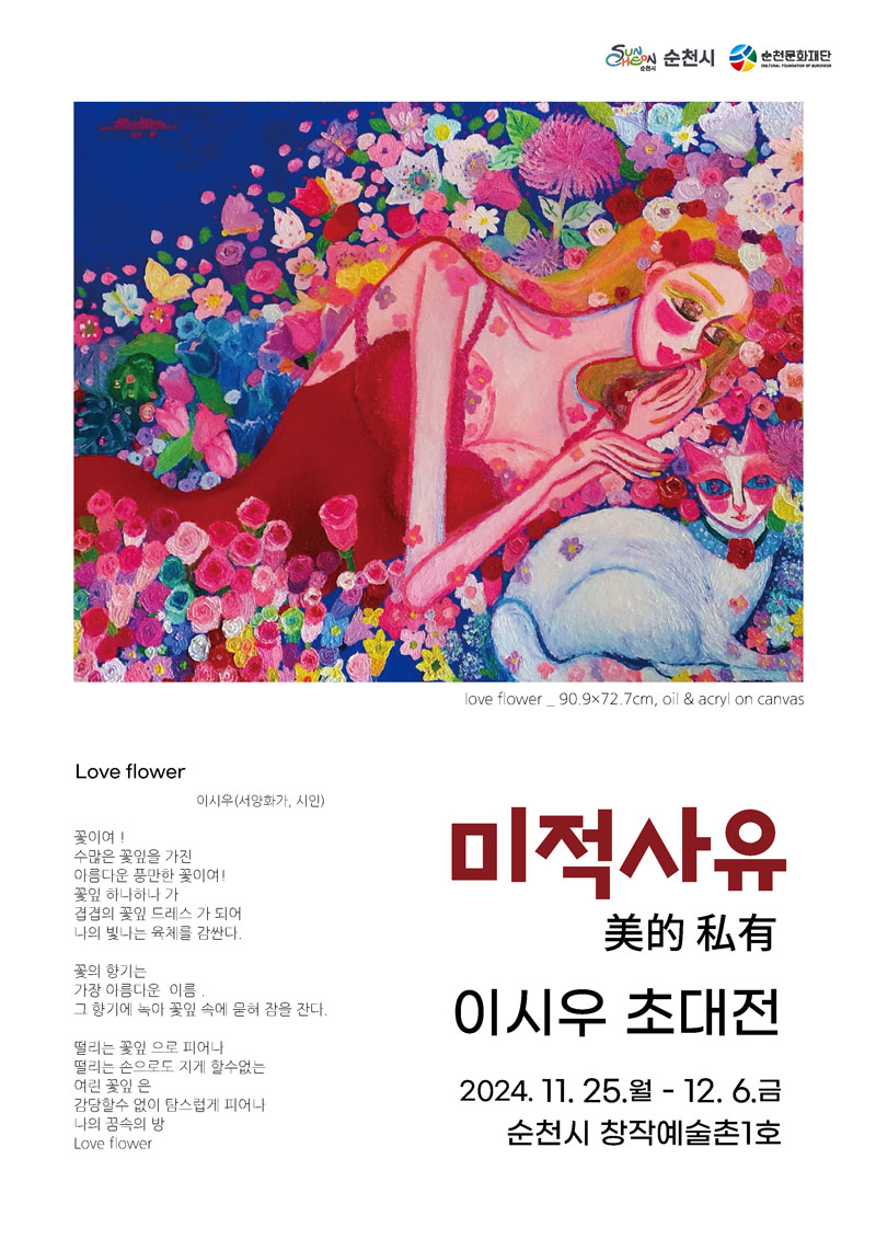 미적사유 美的私有 이시우 초대전
2024.11.25.월 - 12.6.금 순천시 창작예술촌1호
Love flower 이시우(서양화가, 시인)
꽃이여
수많은 꽃잎을 가진
아름다운 풍만한 꽃이여
꽃잎 하나하나 가
겹겹의 꽃잎 드레스가 되어
나의 빛나는 육체를 감싼다
꽃의 향기는
가장 아름다운 이름
그 향기에 녹아 꽃잎 속에 묻혀 잠을 잔다
떨리는 꽃잎으로 피어나
떨리는 손으로도 지게 할수없는
여린 꽃잎은
감당할수 없이 탐스럽게 피어나
나의 꿈속의 방
Love flower