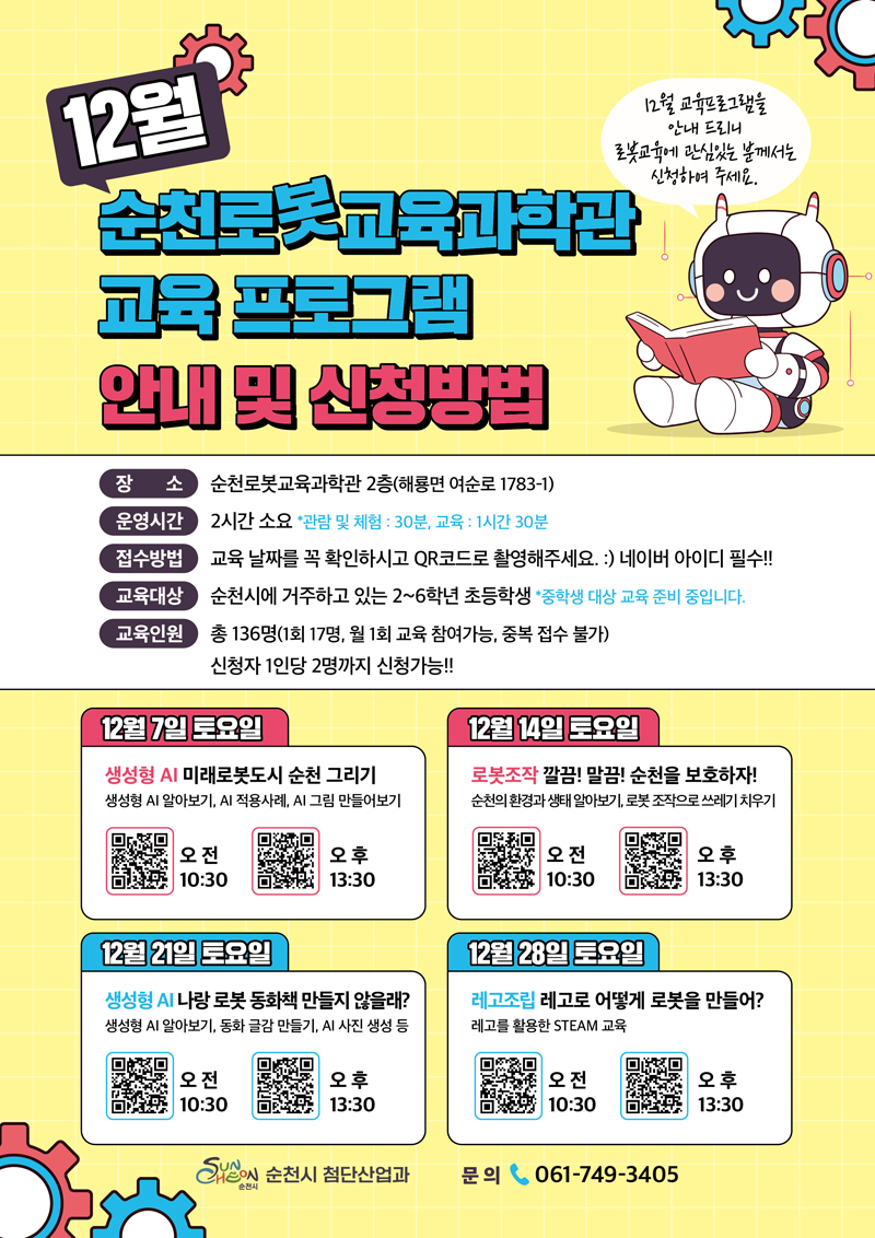 12월 순천로봇교육과학관 교육 프로그램 안내 및 신청방법
장소 순천로봇교육과학관 2층(해룡면 여순로 1783-1)
운영시간 2시간 소요 관람 및 체험 30분, 교육 1시간 30분
접수방법 교육날짜를 꼭 확인하시고 QR코드로 촬영해주세요 네이버 아이디 필수
교육대상 순천시에 거주하고 있는 2-6학년 초등학생 중학생 대상 교육 준비 중입니다.
교육인원 총 136명(1회 17명, 월 1회 교육 참여가능, 중복 접수 불가) 신청자 1인당 2명까지 신청가능
12월7일 토요일 생성형 AI 미래로봇도시 순천그리기 생성형 AI 알아보기, AI적용사례, AI 그림 만들어보기
오전10시30분, 오후13시30분
12월 14일 토요일 로봇조작 깔끔 말끔 순천을 보호하자 순천의 환경과 생태 알아보기 로봇조작으로 쓰레기 치우기
오전 10시30분, 오후 13시30분
12월21일 토요일 생성형 AI 나랑 로봇 동화책 만들지 않을래 생성형 AI 알아보기, 동화 글감 만들기, AI사진 생성 등
오전 10시30분, 오후 13시30분
12월28일 토요일 레고조립 레고로 어떻게 로봇을 만들어 레고를 활용한 STEAM교육
오전 10시30분, 오후 13시30분
순천시 첨단산업과 문의 061-749-3405