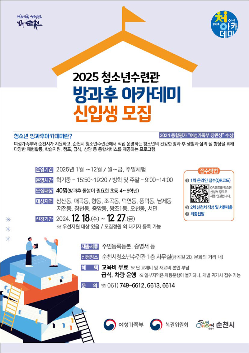 2025 청소년수련관 방과후 아카데미 신입생 모집
청소년 방과후아카데미란  2024 종합평가 여성가족부 장관상 수상
여성가족부와 순천시가 지원하고 순천시 청소년수련관에서 직접 운영하는 청소년의 건강한 방과 후 생활과 삶의 질 향상을 위해 다양한 체험활동, 학습지원, 캠프, 급식, 상담 등 종합서비스를 제공하는 프로그램
운영기간 2025년 1월-12월, 월-금, 주말체험
운영시간 학기중-15시50분-19시20분, 방학 및 주말 9시-14시
모집대상 40명(방과후 돌봄이 필요한 초등4-6학년)
대상지역 삼산동, 매곡동, 향동, 조곡동, 덕연동, 풍덕동, 남제동, 저전동, 장천동, 중앙동, 왕조1동, 오천동, 서면
신청기간 2024.12.18.(수)-12.27.(금) 우선지원 대상 있음, 모집정원 외 대기자 등록 가능
제출서류 주민등록등본, 증명서 등
신청장소 순천시청소년수련관 1층 사무실(금곡길 20, 문화의거리 내)
혜택 교육비 무료 단 교재비 및 재료비 본인부담 급식, 차량 운행 일부지역은 차량운행이 불가하나, 개별 귀가 시 접수 가능
문의 061)749-6612, 6613, 6614