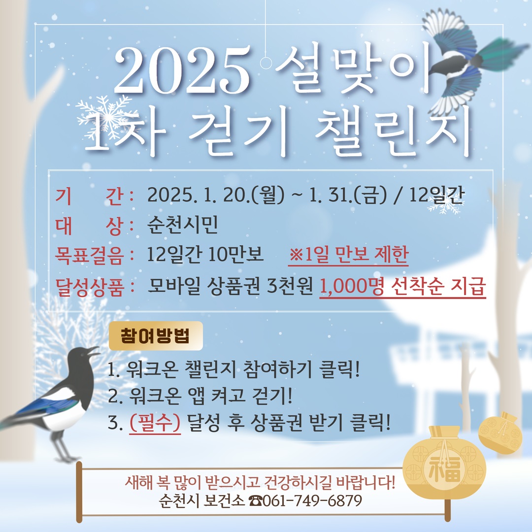 2025 설맞이 1차 걷기 챌린지

기간 2025년 1월 20일 월요일부터 1월 31일 금요일까지 12일간
대상 순천시민
목표걸음 12일간 10만 보 1일 만 보 제한
달성상품 모바일상품권 3천 원 1천 명 선착순 지급
참여방법
1 워크온 챌린지 참여하기 클릭
2 워크온 앱 켜고 걷기
3 필수 달성 후 상품권 받기 클릭

새해복많이 받으시고 건강하시길 바랍니다 순천시 보건소 061 749 6879