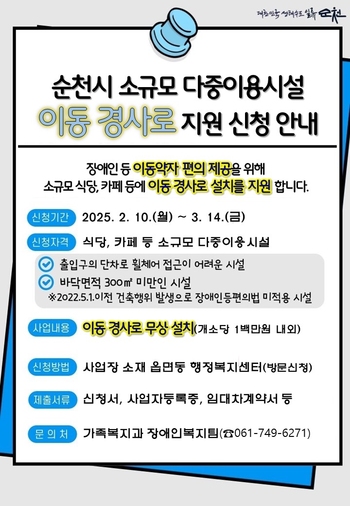 대한민국생태수도일류순천 
순천시 소규모 다중이용시설 이동경사로 지원신청 안내
장애인 등 이동약자 편의제공을 위해 소규모 식당 카페등에 이동경사로 설치를 지원합니다
신청기간 2025년 2월 10일 월요일 부터 3월 14일 금요일까지
신청자격 식당 카페 등 소규모 다중이용시설 출입구의 단차로 휠체어 접근이 어려운 시설 바닥면적 300제곱미터 미만인 시설 2022년 5월 1일 이전 건축행위 발생으로 장애인등편의법 미적용시설
사업내용 이동경사로 무상설치 개소당 1백만원 내외 신청방법 사업장 소재 읍면동 행정복지센터 방문신청
제출서류 신청서 사업자등록증 임대차계약서 등 문의처 가족복지과 장애인 복지팀 061 749 6271