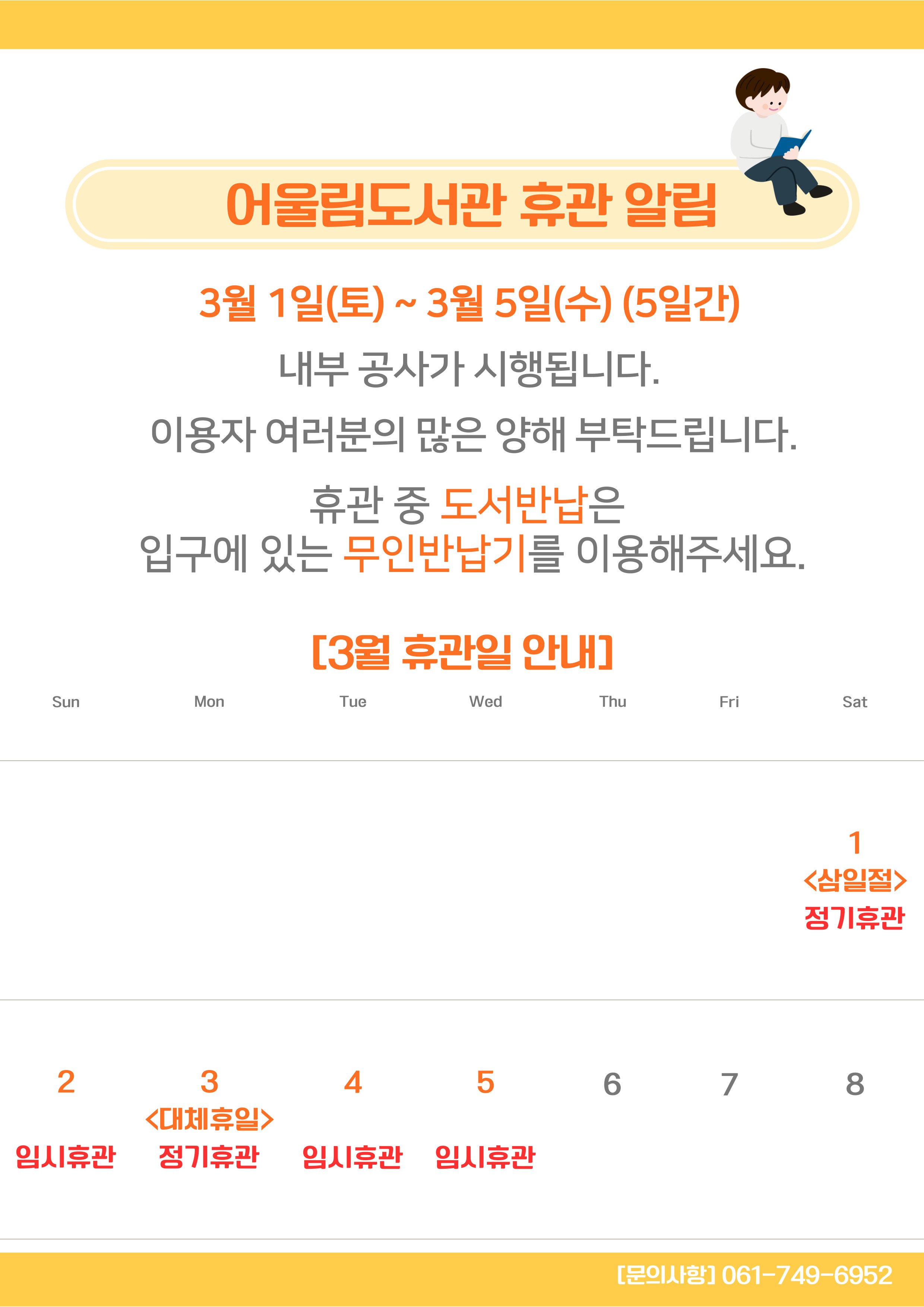 어울림도서관 휴관 알림
3월 1일 토요일부터 3월 5일 수요일까지 5일간 내부공사가 시행됩니다 이용자여러분의 많은 양해 부탁드립니다 휴관중 도서반납은 입구에 있는 무인반납기를 이용해 주세요 
3월 휴관일 안내 1일 삼일절 정기휴관 2일 임시휴관 3일 대체휴일 정기휴관 4일 임시휴관 5일 임시휴관