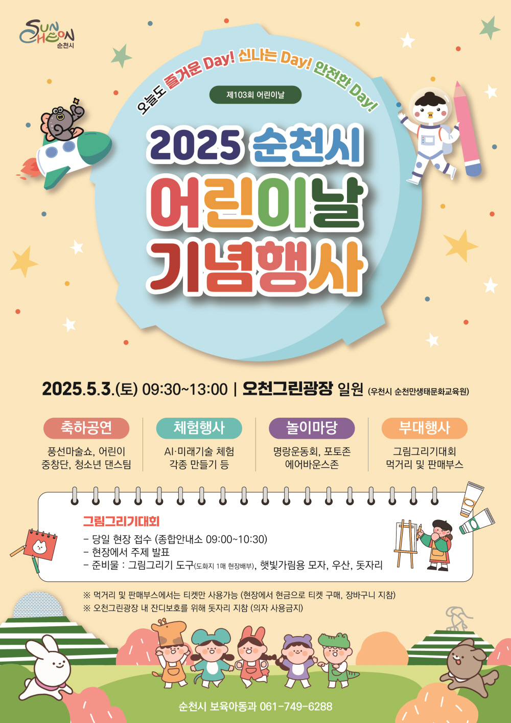 오늘도 즐거운 데이 신나는 데이 안전한 데이 제 103회 어린이날 2025 순천시 어린이날 기념행사 2025년 5월 3일 토 9시 30부터 13시 오천 그린광장일원 우천시 순천만생태문화교육원 순천시 축하공연 풍선마술쇼 어린이 중창단 청소년 댄스템 체험행사 에이아이 미래기술 체험 각종 만들기 등 놀이마당 명랑운동회 포토존 에어바운스 존 부대행사 그림그리기대회 먹거리 및 판매부스 그림그리기 대회 당일 현장접수 종합안내소 9시부터 10시 30 현장에서 주제 발표 준비물 그림그리기 도구 도화지 1매 현장배부 햇빛가림용 모자 우산 돗자리 먹거리 및 판매부스에서는 티켓만 사용가능 현장에서 현금으로 티켓 구매 장바구니 지참 오천그린광장 내 잔디보호를 위해 돗자리 지참 의자 사용금지 순천시 보육아동과 061 749 6288