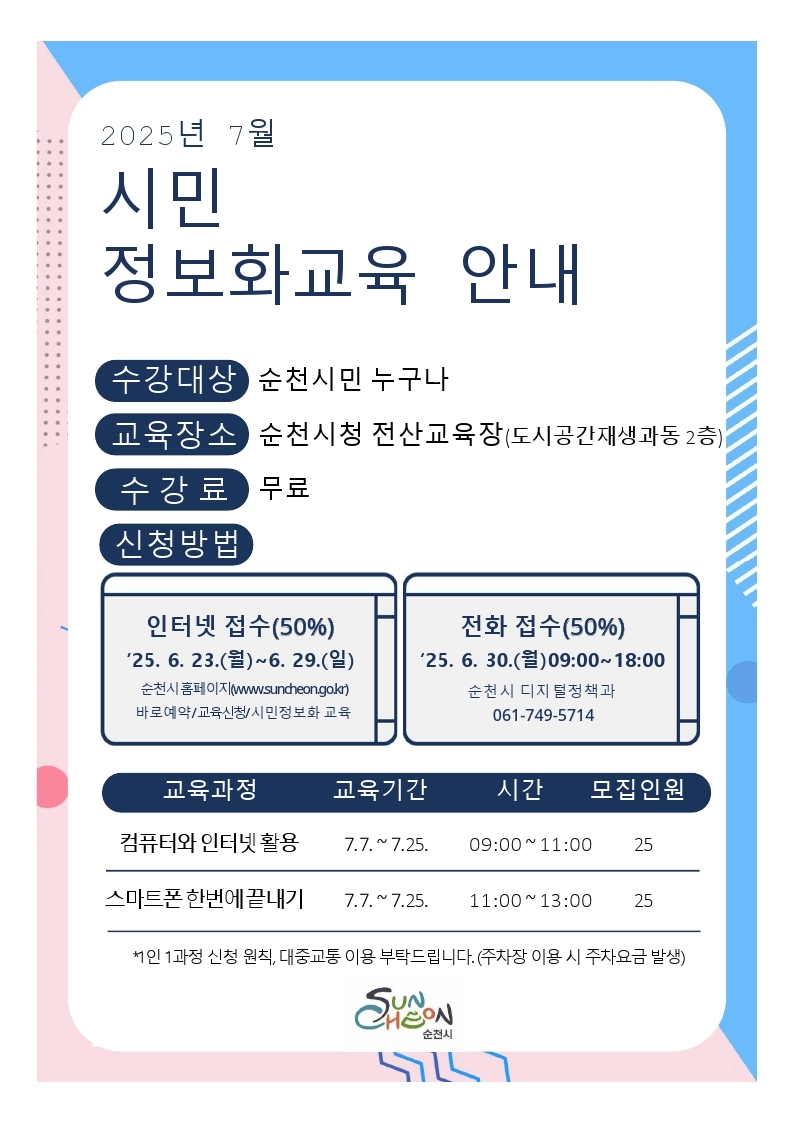 2025년 7월 시민정보화교육 안내 수강대상 순천시민 누구나 교육장소 순천시청 전산교육장 도시공간재생과동 2층 수강료 무료 신청방법 인터넷접수 50프로 25년 6월23일 월부터 6월 29일 일 순천시 홈페이지 더블유더블유더블유 점 순천 점 지오 점 케이알 바로예약 교육신청 시민정보화교육 전화접수 50프로 25년 6월 30일 월 9시부터 18시 순천시디지털정책과 061 749 5714 교육과정 컴퓨터와 인터넷활용 교육기간 7월7일부터 7월 25일 시간 9시부터 11시 모집인원 25 교육과정 스마트폰 한번에 끝내기 교육기간 7월 7일부터 7월 25일 시간 11시부터 13시 모집인원 25 1인 1과정 신청 원칙 대중교통 이용 부탁드립니다 주차장 이용 시 주차요금 발생 순천시