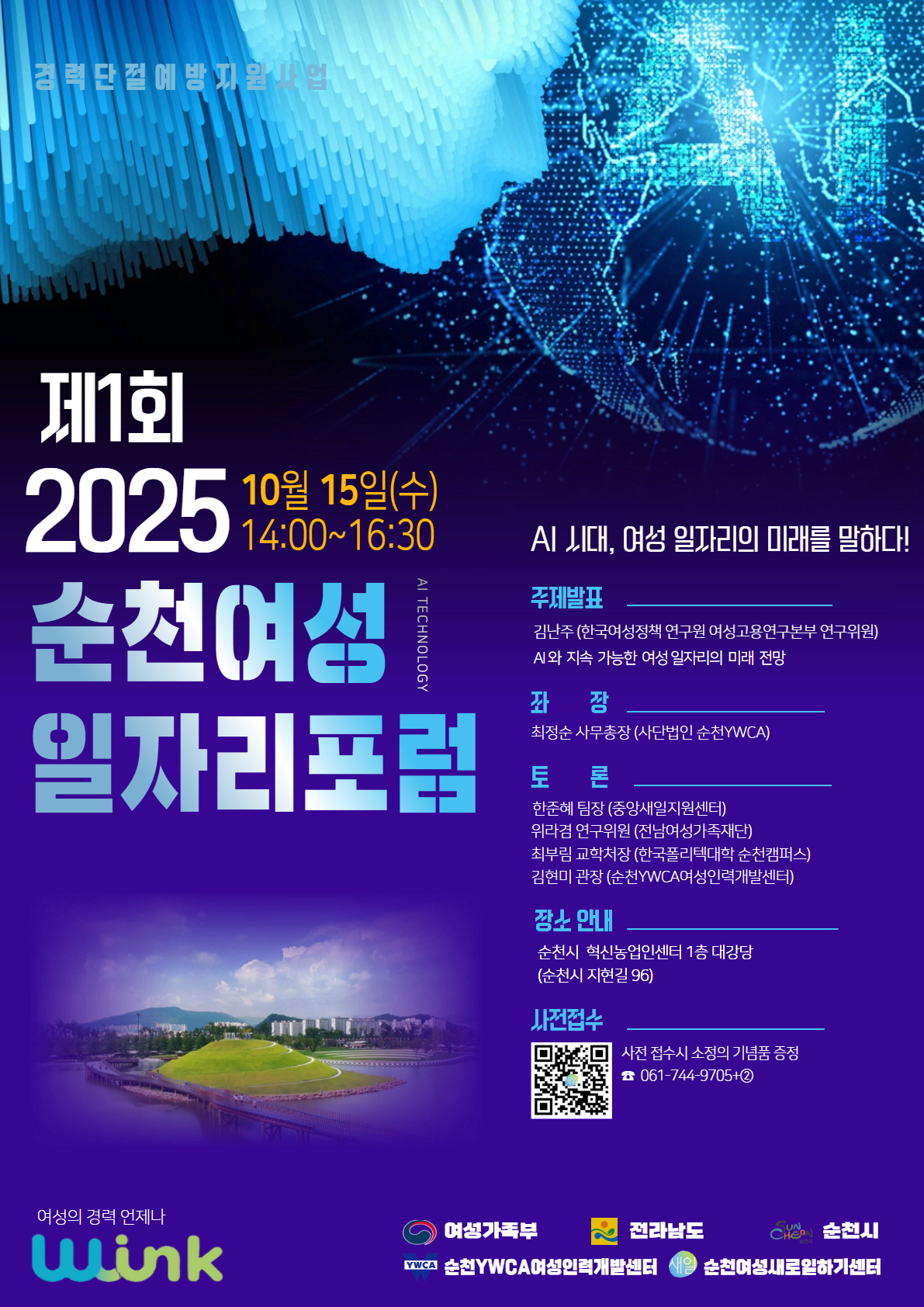 경력단절예방지원사업 제1회 2025년 순천 여성 일자리 포럼 10월 15일 수요일 14시부터 16시 반까지 개최
AI 시대 여성의 일자리의 미래를 말하다
주제발표 김난주 한국여성정책연구원 여성고용연구본부 연구위원 AI와 지속 가능한 여성 일자리의 미래 전망
좌장 최정순 사무총장 사단법인 순천YWCA
토론 한준해 중앙새일지원센터 팀장 위라겸 전남여성가족재단 연구원 최부림 한국폴리텍대학 순천캠퍼스 교학처장 김현미 순천YWCA여성인력개발센터 관장
장소안내 순천시 혁신농업인센터 1층 대강당 순천시 지현길 96
사전접수 QR코드 참고, 사전 접수시 소정의 기념품 증정 
관련 문의 061 744 9705 후 취업지원팀 2번