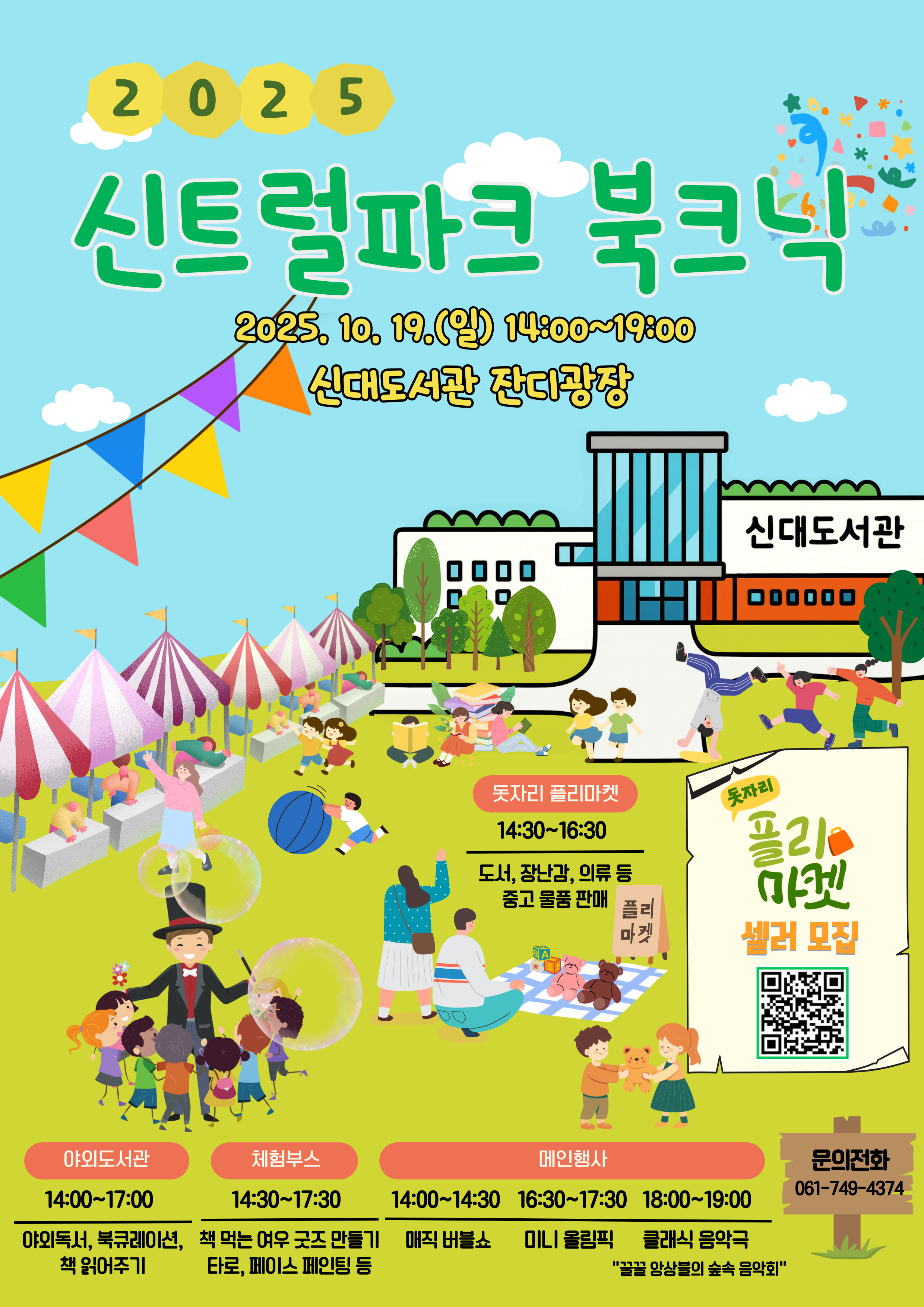 2025 신트럴파크 북크닉 2025년 10월 19일 일요일 오후 두시부터 일곱시까지 신대도서관 잔디광장 돗자리 플리마켓 오후 두시 반 부터 오후 네시 반 도서 장난감 의류 등 중고 물품 판매 플리마켓 셀러 모집 큐알 코드는 우측에 위치 야외 도서관 오후 두시부터 다섯시까지 야외 독서 북큐레이션 책 읽어주기 체험 부스 오후 두시반부터 다섯시 반까지 책먹는 여우 굿즈 만들기 타로 페이스 페인팅 등 메인 행사 오후 두시 부터 두시반까지 매직 버블쇼 오후 네시 반부터 다섯시반까지 미니 올림픽 오후 여섯시부터 일곱시까지 클래식 음악극 꿀꿀 앙상블의 숲속 음악회 문의 전화 061 749 4374