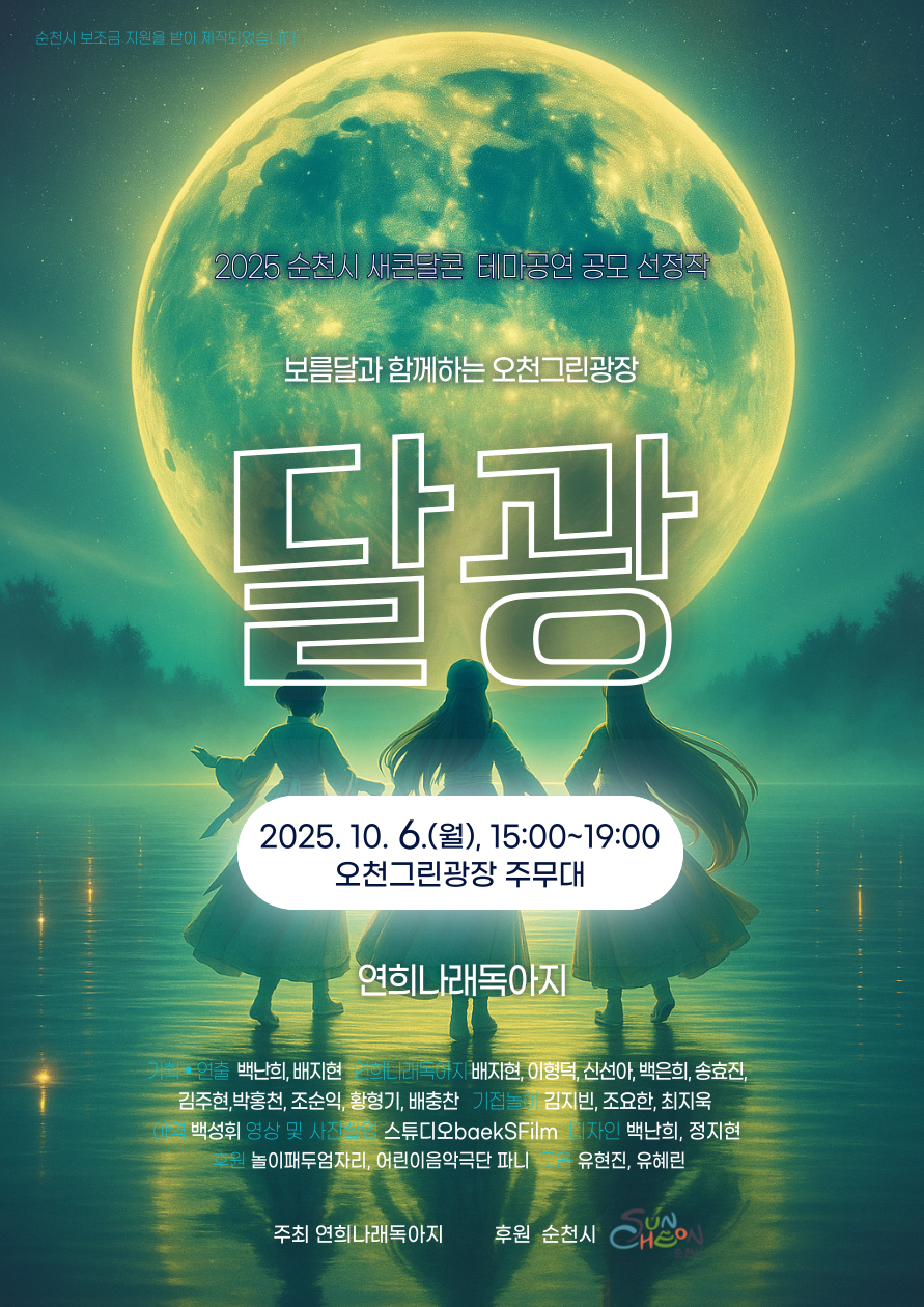 2025 순천시 새콘달콘 테마공연 공모 선정작 보름달과 함께하는 오천그린광장 달광
일시 2025년 10월 6일 월요일 15시부터 19시 
장소 오천그린광장 주무대 
문화예술단체 연희나래독아지 기획 연출 백난희 배지현 연희나래독아지 배지현 이향덕 신선아 백은희 송효진 김주현 박홍천 조순익 황형기 배충찬 기접놀이 김지빈 조요한 최지욱 이역 백성휘 영상 및 사진 촬영 스튜디오 백스필름 디자인 백난희 정지현 후원 놀이패 두엄자리 어린이 음악극단 퍼니 도움 유현진 유혜린 주최 연희나래독아지 후원 순천시