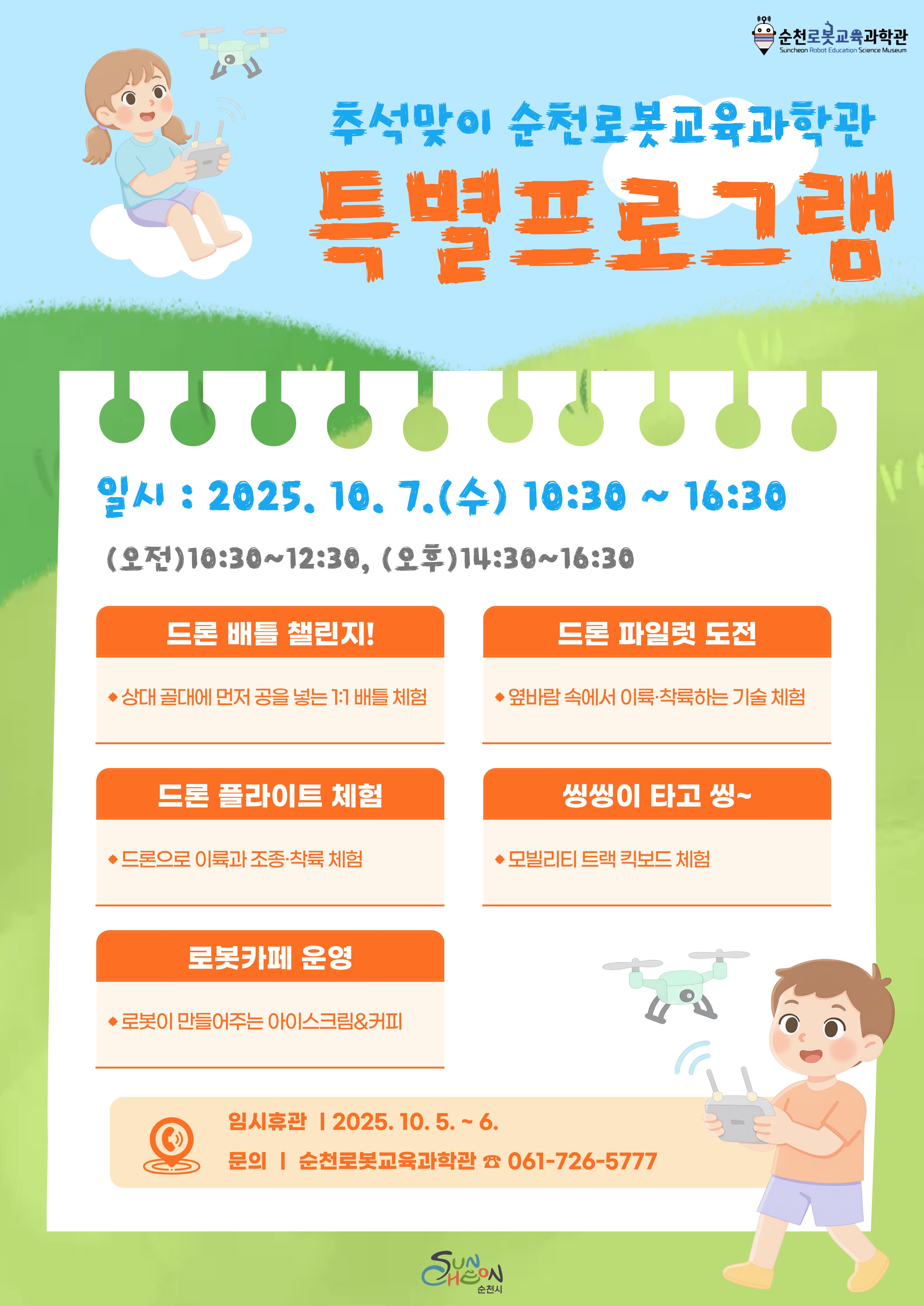 추석맞이순천로봇교육과학관 특별프로그램
일시 2025년 10월 7일 수요일 10시 반 부터 오후 네시 반까지 오전 열시 반부터 오후 열두시 반까지 오후 오후두시반 부터 네시반까지 드론배틀 챌린지 상대 골대에 먼저 공을 넣는 일대일 배틀 체험 드론 파일럿 도전 옆바람속에서 이륙 착륙 하는 기술 체험 드론 플라이트 체험 드론으로 이륙과 조종 착륙 체험 씽씽이 타고 씽 모빌리티 트랙 킥보드 체험 로봇 카페 운영 로봇이 만들어주는 아이스크림 앤 커피 임시휴관 시월 오일 부터 6일 문의 순천 로봇 교육과학관 061 726 5777