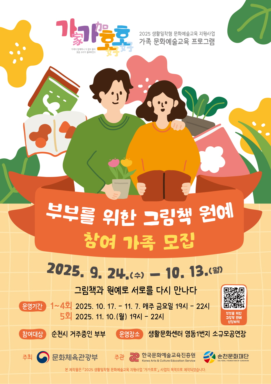 2025 생활밀착형 문화예술교육지원사업 가가호호 가족 문화예술교육 프로그램
부부를 위한 그림책 원예 참여 가족 모집
2025년 9월 22일 월요일부터 10월 13일월요일
그림책과 원예로 서로를 다시 만나다
운영기간 1-4회 2025년 10월 17일부터 11월 7일 매주 금요일 19시부터 22시 5회 2025년 11월 10일 월요일 19시부터 22시까지
참여대상 순천시 거주 중인 부부
운영장소 생활문화센터 영동 1번지 소규모공연장
주최 문화체육관광부 주관 한국문화예술교육진흥원 재단 순천문화재단