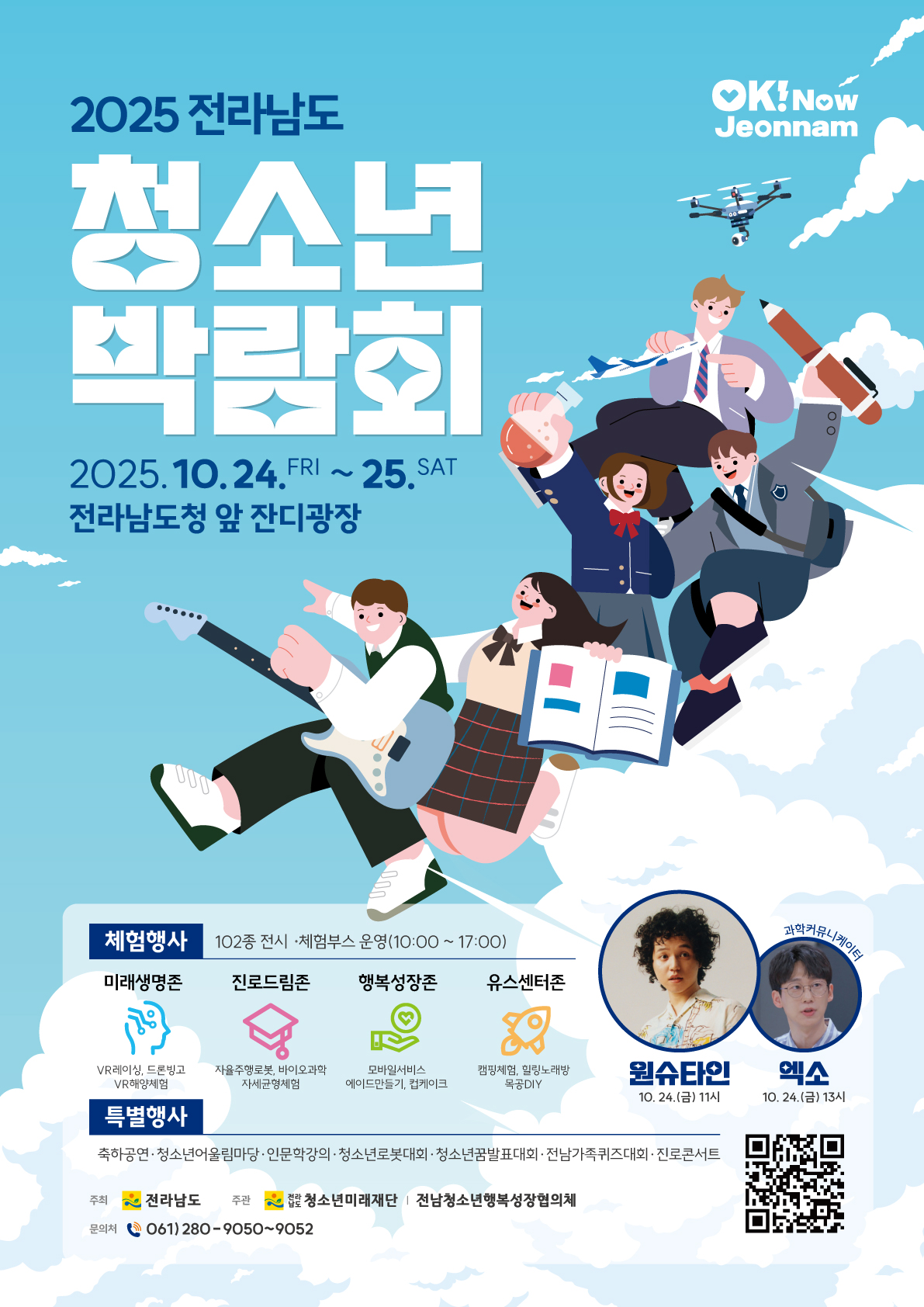 2025 전라남도 청소년박람회 2025년 10월 24일 금요일부터 10월 25일 토요일까지 전라남도청 앞 잔디광장 체험행사 102종 전시 및 체험부스 운영 내용 미래 생명존 브이알 레이싱 드론 빙고 브이알 해양체험 진로드림존 자율주행로봇 바이오 과학 자세 균형체험 행복성장존 모바일서비스 에이드 만들기 컵케이크 유스센터존 캠핑체험 힐링 노래방 목공 DIY 10시부터 17시까지 특별행사 축하공연 원슈타인 10월 24일 금요일 11시 청소년어울림마당 인문학강의 엑소 10월 24일 금요일 오후 한 시 청소년로봇대회 청소년꿈발표대회 전남가족퀴즈대회, 진로콘서트 주최 전라남도 주관 전라남도청소년미래재단 전남청소년행복성장협의체 문의처 061 280 9050