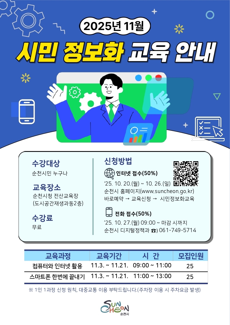 2025년 11월 시민 정보화 교육 안내 수강대상 순천 시민 누구나 교육장소 순천시청 전산교육장 도시공간재생과동 2층 수강료 무료 신청방법 인터넷 접수 50퍼센트 10월 20일 월요일 부터 10월 26일 일요일까지 순천시 홈페이지 바로 예약 교육시청 시민정보화교육 전화접수 10월 27일 월요일 오전 아홉시부터 마감시까지 순천시 디정과 061 749 5714 교육과정 컴퓨터와 인터넷 활용 11월 3일 부터 11월 21일까지 오전 아홉시 부터 11시까지 스마트폰 한번에끝내기 11월 3일 부터 11월 21일까지 오전 열한시부터 오후 한시까지 모두 25명씩 모집 1인 1과정 신청원칙 대중교통 활용요망 주차장 이용시 주차요금 발생