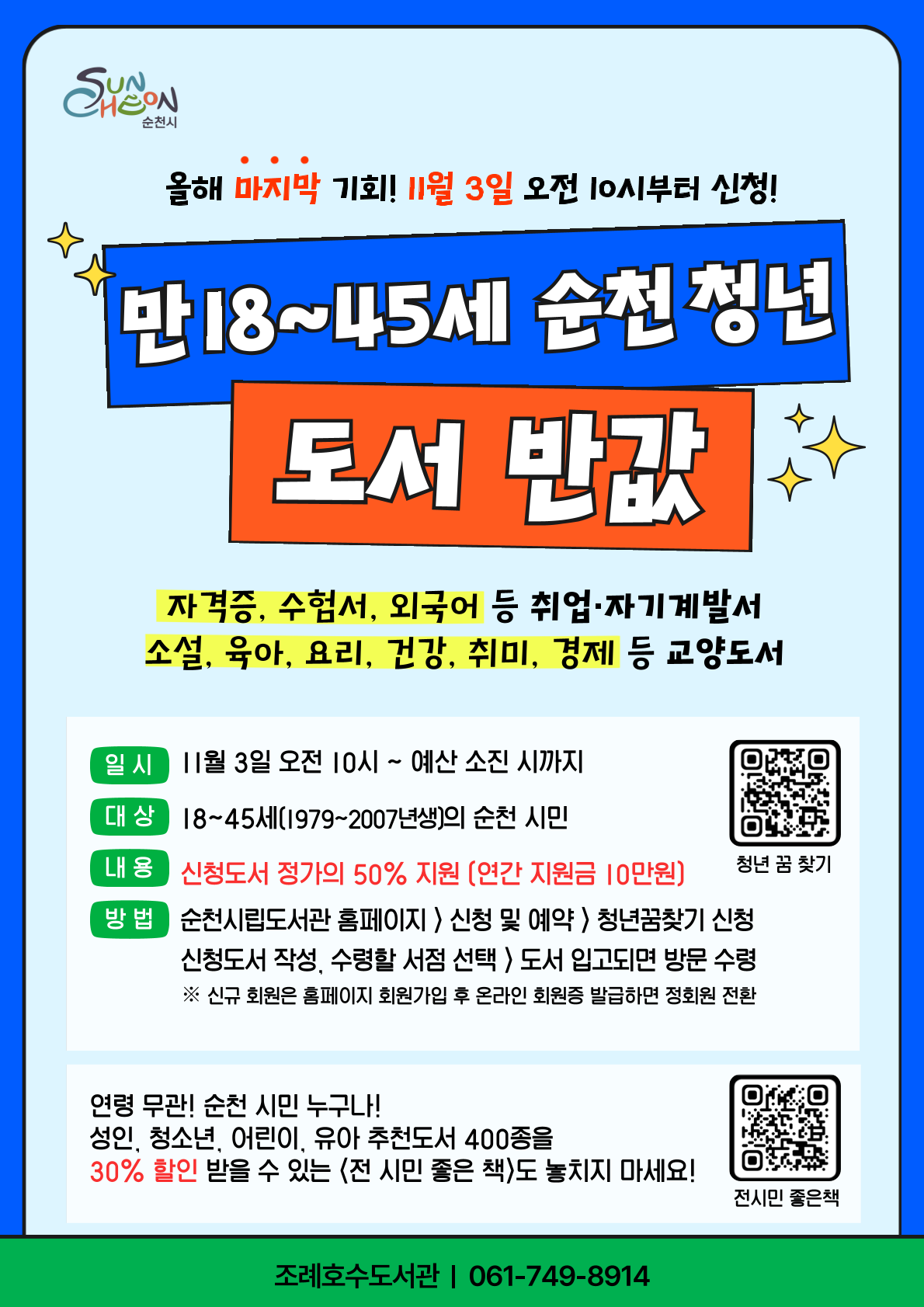 올해 마지막 기회 11월 3일 오전 10시부터 신청 만18세에서 45세 순천청년은 도서 반값 자격증 수험서 외국어 등 취업 자기계발서부터 소설 육아 요리 건강 취미 경제 등 교양도서까지 가능 일시 11월 3일 오전 10시부터 예산 소진 시까지 대상 18세에서 45세 1979년부터 2007년생까지의 순천 시민 내용 신청도서 정가의 50퍼센트 지원 연간 지원금 10만원 한도 방법 순천시립도서관 홈페이지 로그인 신청 및 예약 청년 꿈 찾기 신청 신청도서 작성 후 수령할 서점 선택 도서 입고되면 방문 수령 신규회원은 홈페이지 회원가입 후 온라인 회원증 발급하면 정회원 전환 연령 무관 순천 시민 누구나 성인, 청소년, 어린이, 유아 추천도서 400종을 30퍼센트 할인 받을 수 있는 전 시민 좋은 책도 놓치지 마세요 문의 061 749 8914 조례호수도서관