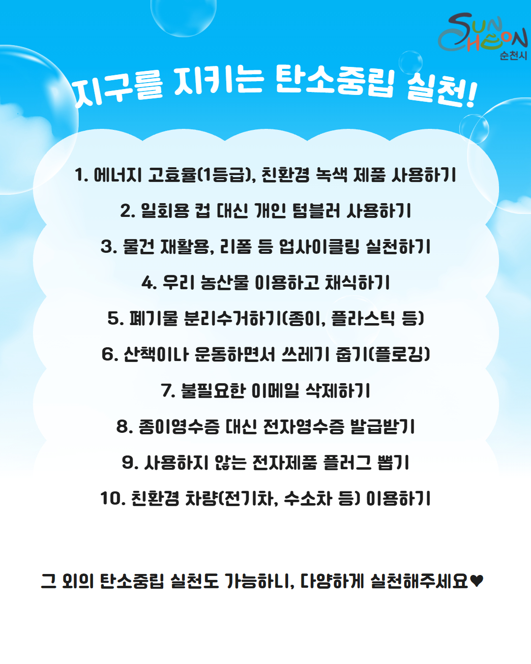 탄소중립 실천행동 실천 예시입니다
에너지 고효율 1등급 친환경 녹색 제품사용하기 일회용 컵 대신 개인 텀블러 사용하기 물건 재활용 리폼 등 업사이클링 실천하기 우리 농산물 이용하고 채식하기 폐기물 분리수거하기 산책이나 운동하면서 쓰레기 줍기 불필요한 이메일 삭제하기 종이영수증 대신 전자영수증 발급받기 사용하지 않는 전자제품 플러그 뽑기 친환경차량 이용하기가 있습니다 그 외의 탄소중립 실천도 가능하니 다양하게 실천해서 이벤트에 참여해 주시기 바랍니다