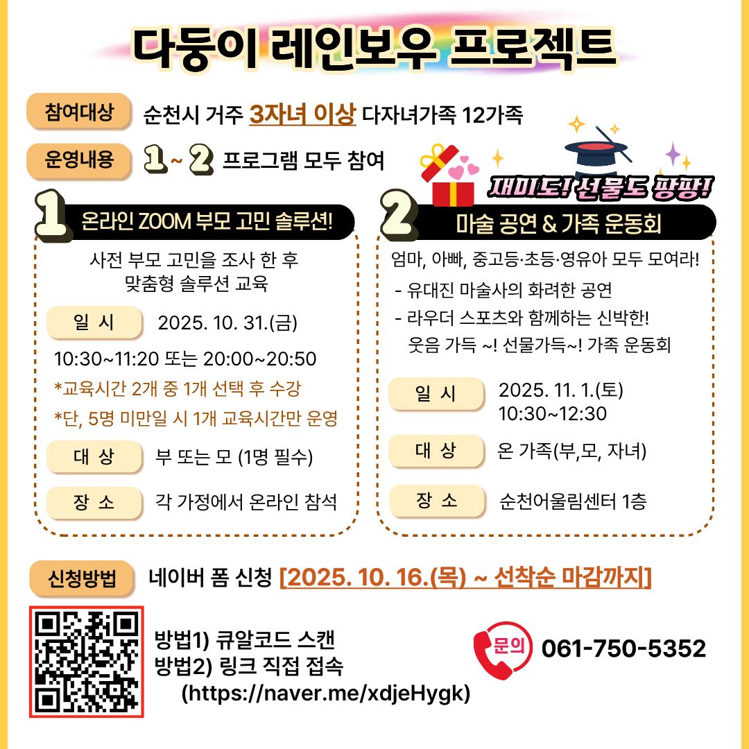 순천형 가족학교 다자녀 가족교육 다둥이 레인보우 프로젝트 참여자 모집 순천시 거주 3자녀 이상 다자녀 가족 12가족 운영내용 1 2 프로그램 모두 참여 2025년 10월 16일부터 선착순 모집 온라인 ZOOM 사전 부모 고민을 조사 한 후 맞춤형 솔루션 교육 일시 10월 31일 오전 열시 반부터 오전 열한시 이십분까지 또는 오후 여덟시부터 여덟시 오십분까지 교육 시간 두 개 중 한 개 선택 후 수강 단 5명 미만일 시 1개 교육 시간 만 운영 대상 부 또는 모 1명 필수 장소 각 가정에서 온라인 참석 교육 자녀 양육에 따른 부모 고민 해결 각 가정 대면활동마술 공연과 함께 하는 가족 엄마 아빠 중고등 초등 영유아 모두 모여라 유대진 마술사의 화려한 공연 라우더 스포츠와 함께하는 신박한 웃음 가득 선물 가득 가족 운동회 25년 11월 1일 토요일 오전 10시 30분부터 12시 30분까지 대상 온가족 부 모 자녀 장소 순천 어울림센터 방법 1 큐알코드 스캔 방법 2 링크 직접 입력 문의 061 750  5352