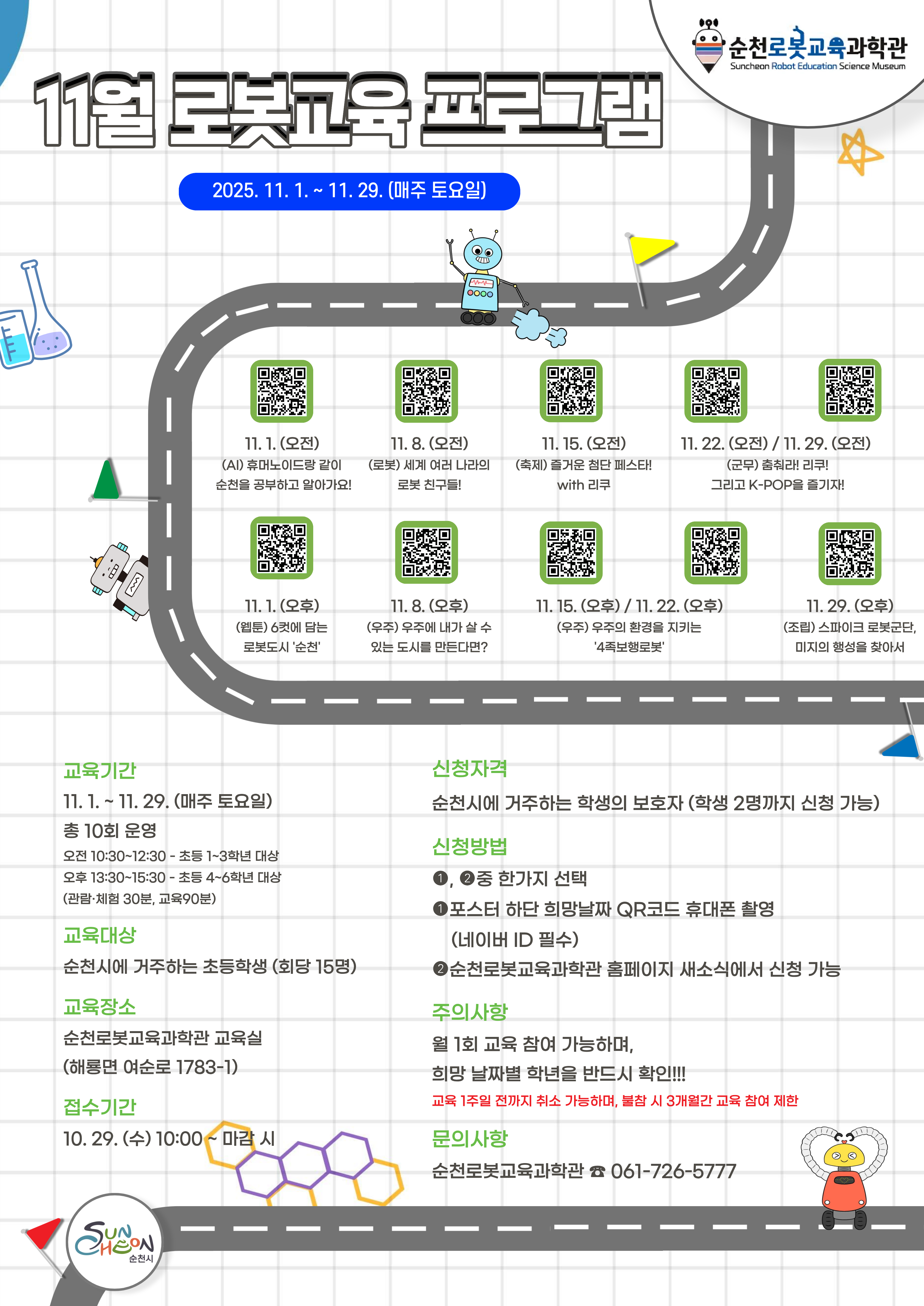 순천로봇교육과학관 11월 교육프로그램 매주 토요일 로봇과 우주 첨단산업을 기초로 한 교육 프로그램 운영 포스터 QR코드 순천로봇교육과학관 링크를 통한 신청 가능 순천시민만 교육에 참여 가능하고 초등학교 1학년부터 3학년까지는 10시 30분부터 12시 30분까지 4학년부터 6학년까지는 13시 30분부터 15시 30분까지 진행 교육장소는 순천로봇교육과학관이고 궁금한 사항은 0617265777로 전화 문의