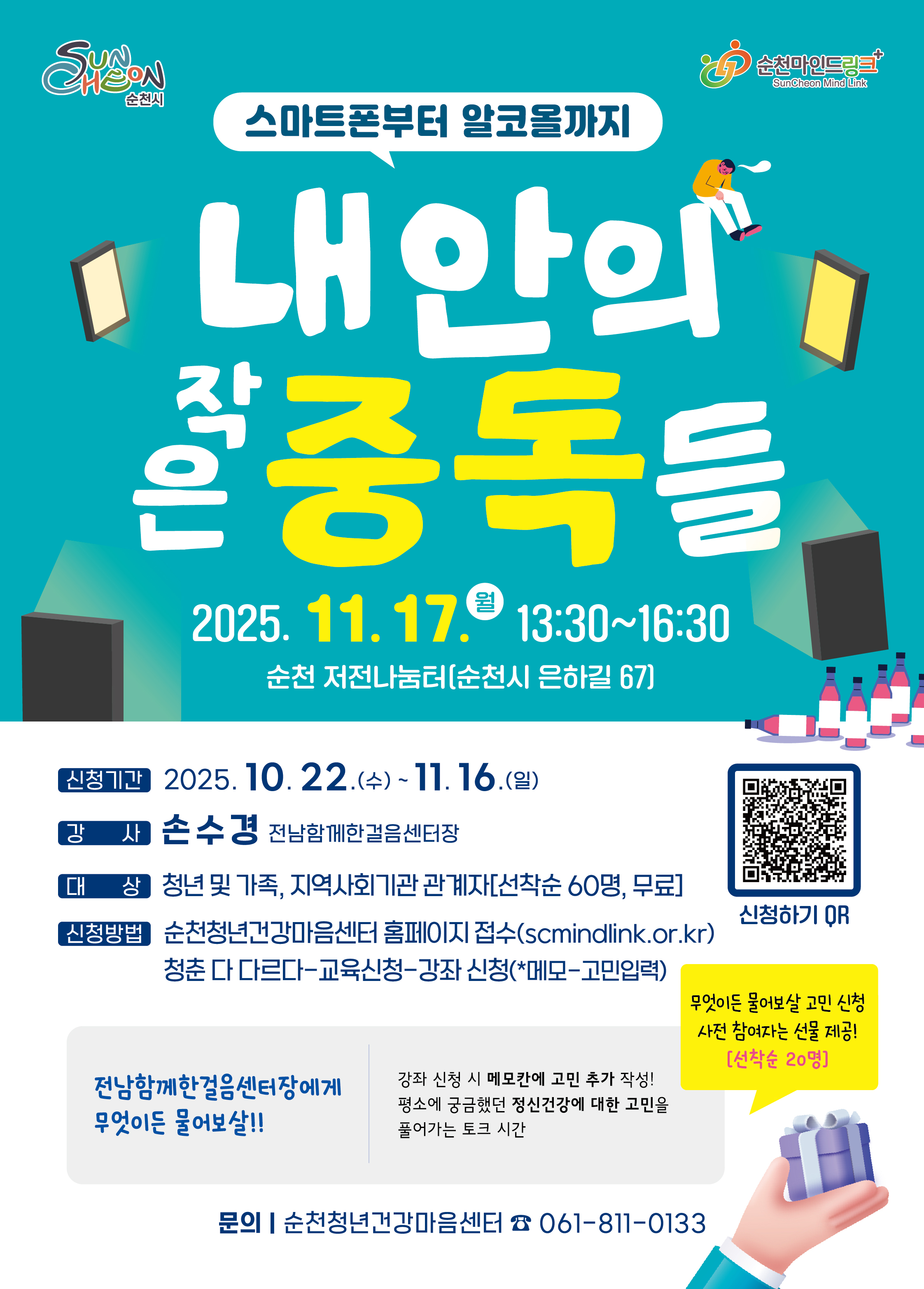 스마트폰부터 알코올까지 내 안의 작은 중독들 2025년 11월 17일 월요일 13시 30분부터 16시 30분까지 순천 저전나눔터 순천시 은하길 67 신청기간 2025년 10월 22일 수요일부터 11월 16일 일요일까지 강사 손수경 전남함께한걸음센터장 대상 청년 및 가족 지역사회기관 관계자 선착순 60명 무료 신청방법 순천청년마음센터 홈페이지 접수 청춘 다 다르다 교육신청 강좌 신청 메모 고민입력 전남함께한걸음센터장에게 무엇이든 물어보살 강좌 신청시 메모칸에 고민 추가 작성 평소에 궁금해던 정신건강에 대한 고민을 풀어가는 토크 시간 무엇이든 물어보사라 고민 신청 사전 참여자는 선물 제공 선착순 20명 문의 순천청년마음건강센터 061 811 0133