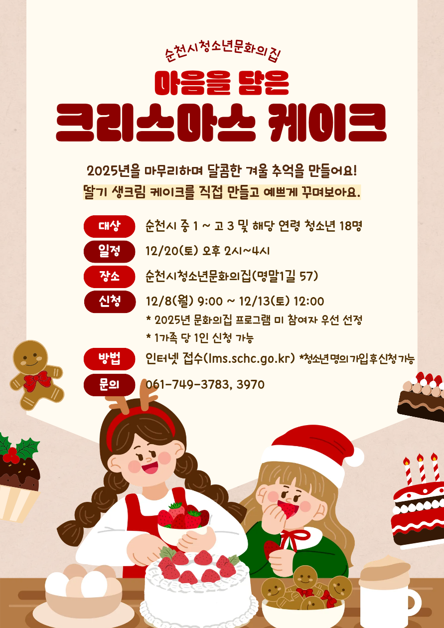 순천시청소년문화의집 마음을 담은 크리스마스 케이크 만들기 2025년을 마무리하며 달콤한 겨울 추억을 만들어요 딸기 생크림 케이크를 직접 만들고 예쁘게 꾸며보아요 대상 순천시 중 1부터 고 3 및 해당 연령 청소년 18명 일정 12월 20일 토요일 오후 2시부터 4시 장소 순천시청소년문화의집 멸말1길 57 신청 12월 8일 월요일 9시부터 12월 13일 토요일 12시까지 2025년 문화의집 프로그램 미 참여자 우선 선정 1가족 당 1인 신청 가능 방법 인터넷 접수 lmsschc.go.kr 청소년 명의 가입 후 신청 가능 문의 061 749 3783 3970