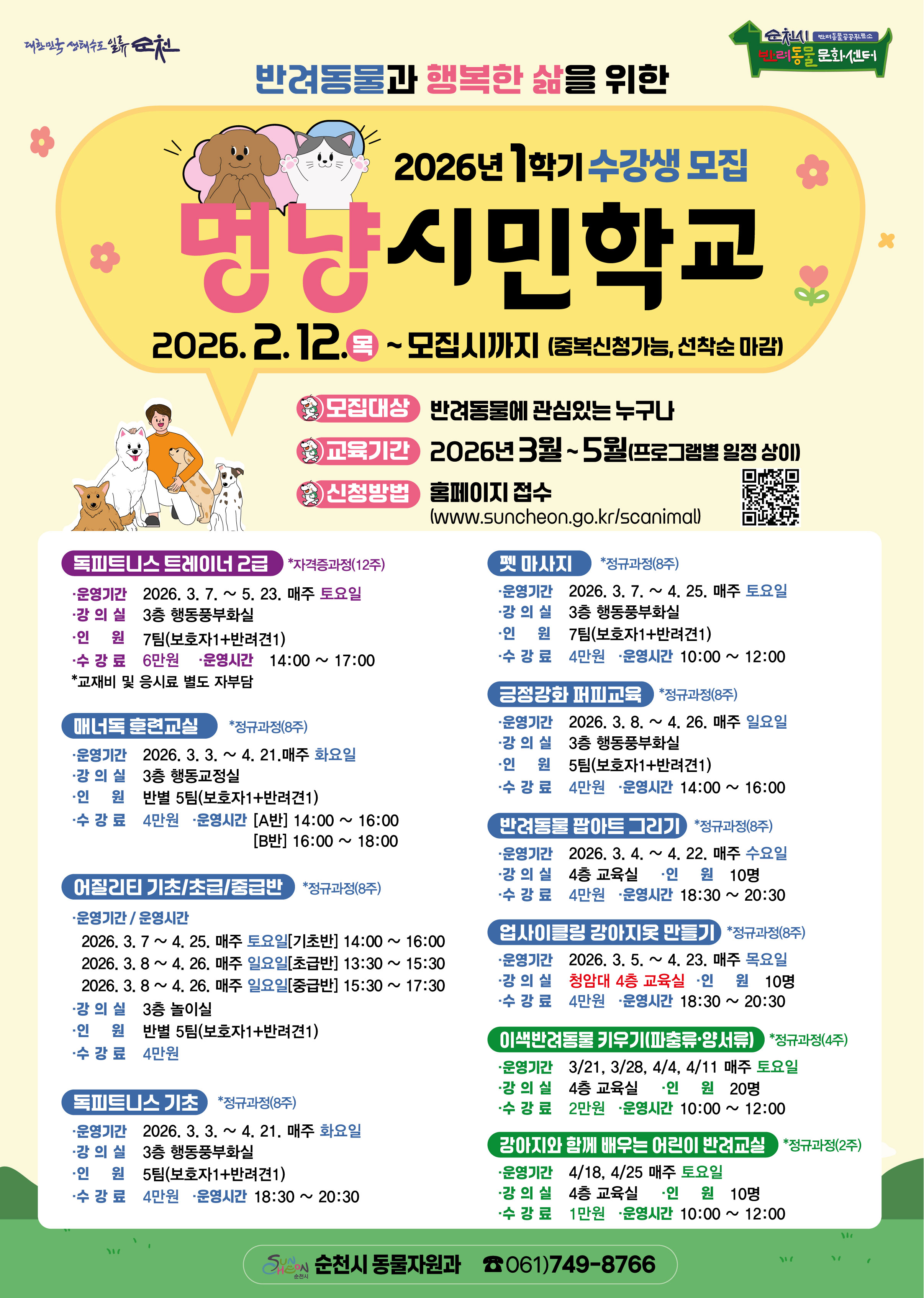 반려동물과 행복한 삶을 위한 2026년 1학기 수강생 모집
멍냥시민학교 2026년 2월 12일 목요일부터 모집시까지 중복신청가능 선착순 마감
모집대상 반려동물에 관심있는 누구나 
교육기간 2026년 3월부터 5월까지 프로그램별 일정 상이
신청방법 홈페이지 접수 www.suncheon.go.kr/scanimal
독피트니스트레이너2급 자격증과정 12주
운영기간 2026년 3월 7일부터 5월 23일까지 매주 토요일
강의실 3층 행동풍부화실
인원 7팀 보호자1 반려견1
수강료 6만원 운영시간 14시부터 17시까지 교재비 및 응시료 별도 자부담
매너독훈련교실 정규과정 8주
운영기간 2026년 3월 3일부터 4월 21일까지 매주 화요일
강의실 3층 행동교정실
인원 반별 5팀 보호자1 반려견1
수강료 4만원 운영시간 A반 14시부터 16시까지 B반 16시부터 18시까지
어질리티 기초 초급 중급반 정규과정 8주
운영기간 운영시간
2026년 3월 7일부터 4월 25일까지 매주 토요일 기초반 14시부터 16시까지
2026년 3월 8일부터 4월 26일까지 매주 일요일 초급반 13시 30분부터 15시 30분까지
2026년 3월 8일부터 4월 26일까지 매주 일요일 15시 30분부터 17시 30분까지
강의실 3층 놀이실
인원 반별 5팀 보호자1 반려견1
수강료 4만원
독피트니스 기초 정규과정 8주
운영기간 2026년 3월 3일부터 4월 21일까지 매주 화요일
강의실 3층 행동풍부화실
인원 5팀 보호자1 반려견1
수강료 4만원 운영시간 18시 30분부터 20시 30분까지
펫마사지 정규과정 8주
운영기간 2026년 3월7일부터 4월 25일까지 매주 토요일
강의실 3층 행동풍부화실
인원 7팀 보호자1 반려견1
수강료 4만원 운영시간 10시부터 12시까지
긍정강화 퍼피교육 정규과정 8주
운영기간 2026년 3월 8일부터 4월 26일까지 매주 일요일
강의실 3층 행동풍부화실
인원 5팀 보호자1 반려견1
수강료 4만원 운영시간 14시부터 16시까지
반려동물 팝아트 그리기 정규과정 8주
운영기간 2026년 3월 4일부터 4월 22일까지 매주 수요일
강의실 4층 교육실 인원 10명
수강료 4만원 운영시간 18시 30분부터 20시 30분까지
업사이클링 강아지옷 만들기 정규과정 8주
운영기간 2026년 3월 5일부터 4월 23일까지 매주 목요일
강의실 청암대 4층 교육실 인원 10명 수강료 4만원 운영시간 18시 30분부터 20시 30분까지
이색반려동물 키우기 파충류 양서류 정규과정 4주
운영기간 3월 21일 3월28일4월 4일 4월 11일 매주 토요일
강의실 4층 교육실 인원 20명
수강료 2만원 운영시간 10시부터 12시까지
강아지와 함께 배우는 어린이 반려교실 정규과정 2주
운영기간 4월 18일 4월 25일 매주 토요일
강의실 4층 교육실 인원 10명 수강료 1만원 운영시간 10시부터 12시까지
순천시 동물자원과 전화 061 749 8766