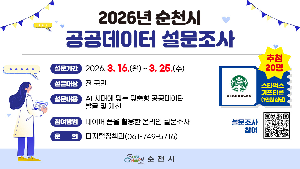 2026년 순천시 공공데이터 설문조사
설문기간 2026년 3월 16일부터 3월 25일 수요일까지
설문대상 전 국민
설문내용 AI 시대에 맞는 맞춤형 공공데이트 발굴 및 개선
참여방법 네이버 폼을 활용한 온라인 설문조사
문의 디지털정책과 0617495716
추첨 20명 스타벅스 기프티콘 1만원 상당
설문조사 참여 큐알코드