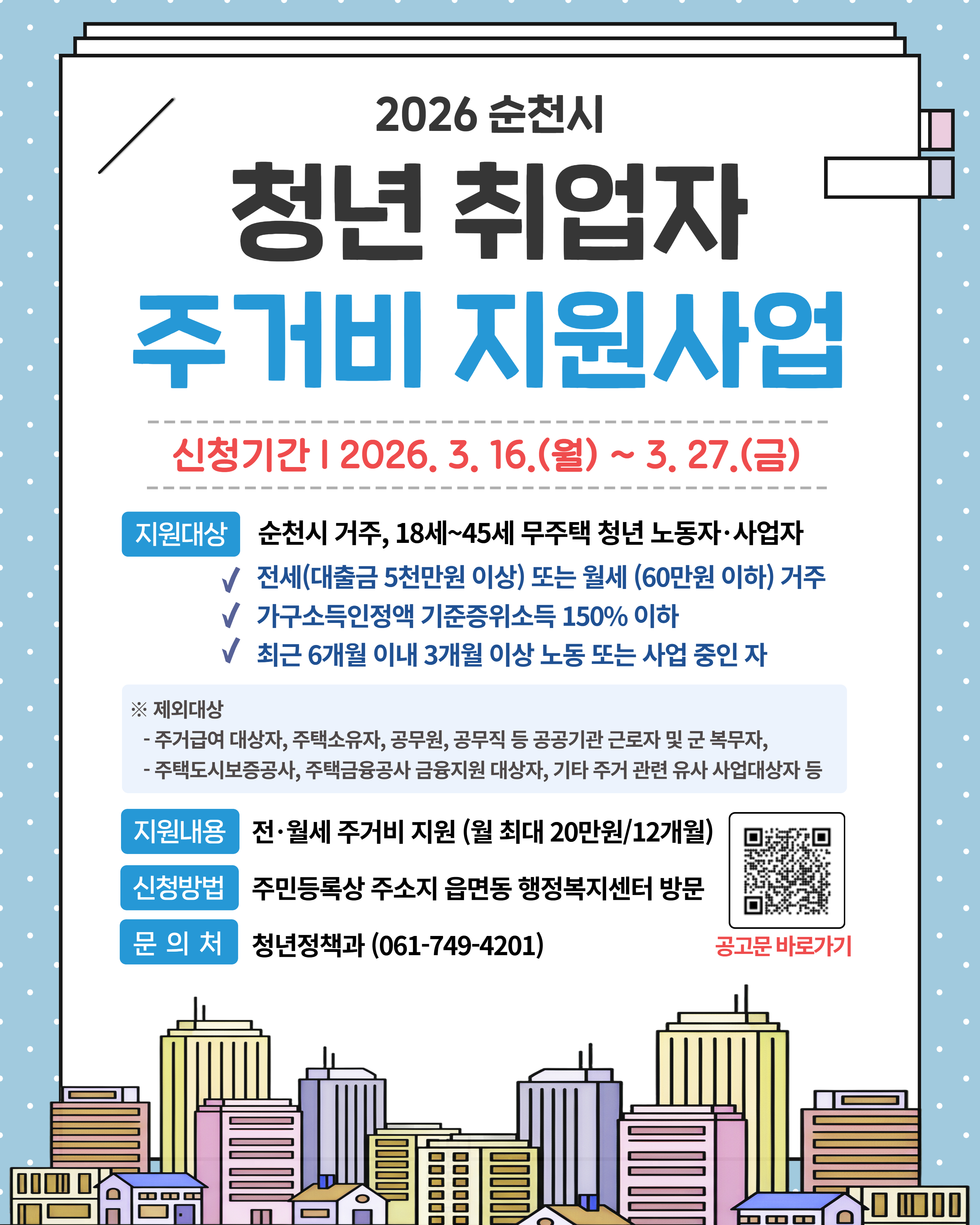 2026 순천시 청년 취업자 주거비 지원사업
신청기간 2026년 3월 16일 월요일부터 3월 27일 금요일까지
지원대상 순천시 거주 18세부터 45세 무주택 청년 노동자 및 사업자
전세는 대출금 5천만원 이상 또는 월세는 60만원 이하 거주
가구소득인정액 기준중위소득 150퍼 이하
최근 6개월 이내 3개월 이상 노동 또는 사업 중인 자
제외대상은 주거금여 대상자, 주택소유자, 공무원, 공무직 등 공공기관 근로자 및 군 복무자,
주택도시보증공사, 주택금용공사 금융지원 대상자, 기타 주거 관련 유사 사업대상자 등
지원내용 전월세 주거비 지원 월 최대 20만원 12개월
신청방법 주민등록상 주소지 읍면동 행정복지센터 방문
문의처 청년정책과 0617494201 공고문 바로가기 큐알코드