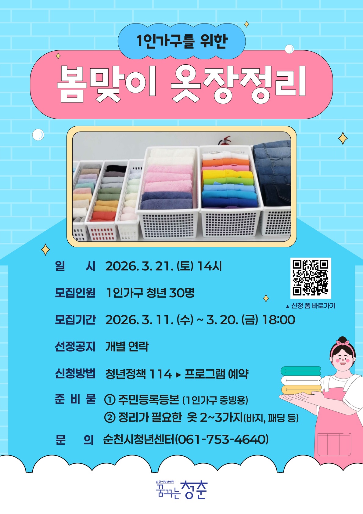 꿈청나혼산클래스
1인 가구를 위한 봄맞이 옷장정리
일시 2026년 3월 21일 토요일 14시
모집인원 1인가구 청년 30명
모집기간 2026년 3월 11일 수요일부터 3월 20일 금요일 18시까지
선정공지 개별 연락
신청방법 청년정책114 다음 프로그램 예약
준비물 1번 주민등록등본 1인가구 증빙용 2번 정리가 필요한 옷 2~3가지 바지, 패딩 등
문의 순천시청년센터 0617534640
신청폼 바로가기 큐알코드 이미지