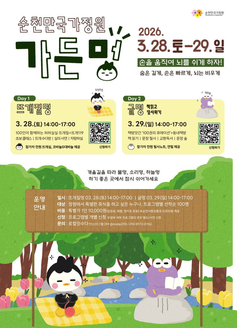 순천만국가정원 가든멍 2026년 3월 28일 토요일부터 29일 일요일까지
손을 움직여 뇌를 쉬게 하자 숨은 깊게 손은 빠르게 뇌는 비우게
1일차
뜨개질멍 3월28일 토요일 14시부터 17시까지
100인이 함께하는 허허실실 뜨개질 뜨개 119
초보클래스 뜨개수다방 실의 사연 자랑하실
참가자 전원 뜨개실 코바늘과 대바늘 제공 QR코드 신청하기
2일차
글멍 책 읽고 필사하기3월 29일 일요일 14시부터 17시까지
책방앗간 100권의 큐레이션 동네책방
책 읽기 문장 필사 교환독서 문장 숲
참가자 저원 필사노트 연필 제공 QR코드 신청하기
개울길을 따라 물멍 소리멍 하늘멍 하기 좋은 곳에서 잠시 쉬어가세요
운영안내
일시 뜨개질멍 3월 28일 토요일 14시부터 17시까지 글멍 3월 29일 일요일14시부터 17시까지
대상정원에서 특별한 휴식을 하고 싶은 누구나 프로그램별 선착순 100명
비용 특별가 1인 1만원 입장료 체험 멍키트 포함 순천사랑상품권 오천원 제공
신청 프로그램별 개별 신청 일부 세부 프로그램의 경우 별도 사전신청
문의 로컬잇수다 인스타그램 DM @molip205 010 8173 0116