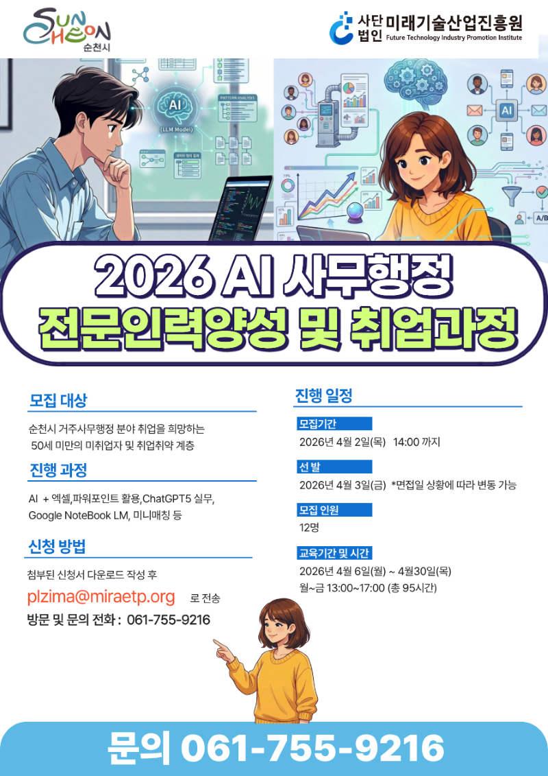 2026 Ai사무행정 전문인력양성 및 취업과정
모집대상 순천시거주사무행정 분야 취업을 희망하는 50세 미만의 미취업자 및 취업취약계층
진행과정 AI + 엑셀, 파워포인트 활용, ChatGPT5실무, Goolgle NoteBook LM, 미니매칭 등
신청방법 점부된 신청서 다운로드 작성후 plzima@miraetp.org 로 전송 방문 밑 문의전화 061-755-9216
진행일정 모집기간:2026년 4월 2일 목요일부터 14시까지
선발 2026년 4월 3일 금요일 *면접일 상황에 따라 변동 가능
모집인원 12명
교육기간 및 시간
2026년 4월 6일(월) ~ 4월 30일(목) 월~금 13:00 ~ 17:00(총 95시간)
문의 061-755-9216
