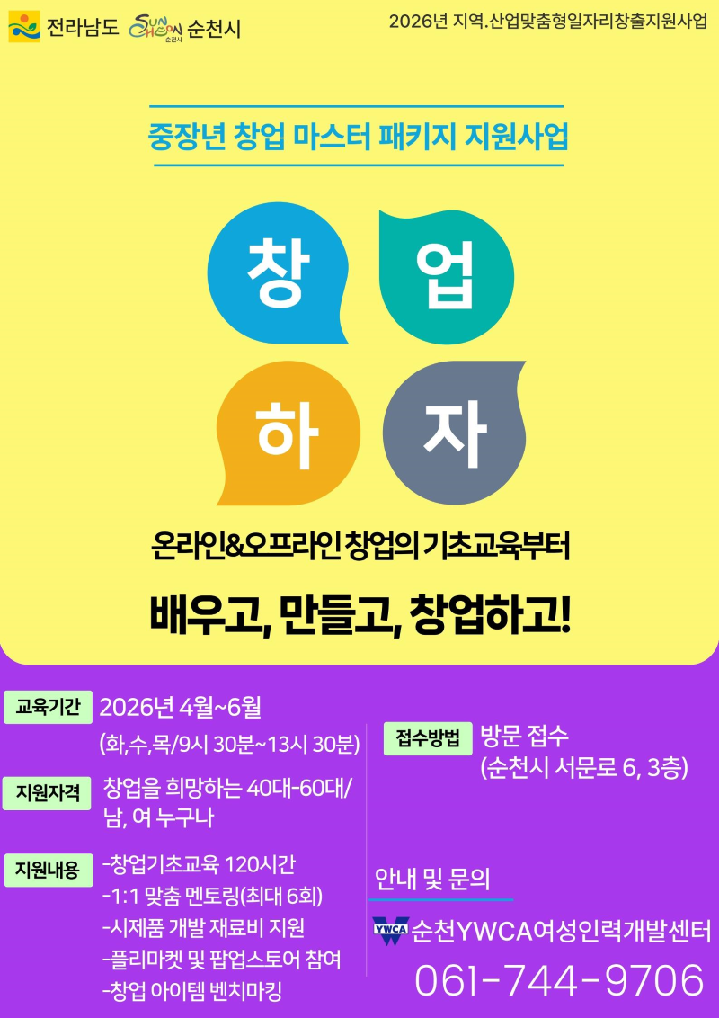 중장년 창업 마스터 패키지 지원사업
창업하자
온라인&오프라인 창업의 기초교육부터 배우고, 만들고, 창업하고
교육기간 : 2026년 4월부터 6월까지(화수목 9시30분부터 13시 30분까지)
지원자격 창업을 희망하는 40~60대 남여누구나
지원내용
창업기초교육 120시간
1:1맞춤 멘토링(최대6회)
시제품 개발 재료비 지원
플리마켓 및 팝업스토어 참여
창업 아이템 벤치마킹
접수방법 방문접소(순천시 서문로 6, 3층)
안내 및 문의 순천YWCA여성인력개발센터 061-744-9706
전라남도 순천시 2026년 지역산업맞춤형일자리창출지원사업