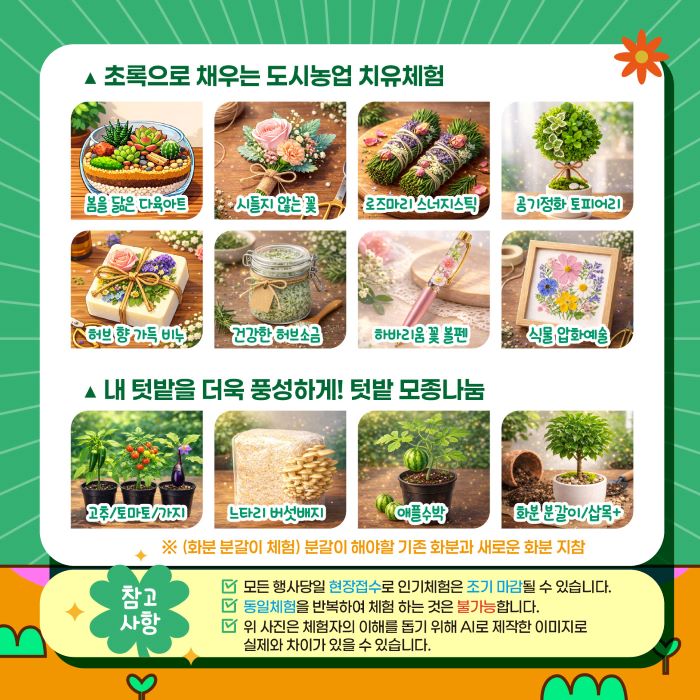 이 이미지는 초록으로 채우는 도시농업 치유체험을 주제로, 자연과 함께하는 다채로운 활동들을 한눈에 보여줍니다. 봄의 생기를 담은 다육아트부터 시들지 않는 꽃 작품, 향긋한 허브로 만든 비누와 소금, 그리고 공기정화 토피어리까지, 손끝으로 완성하는 아름다움을 경험할 수 있습니다. 더불어, 고추, 토마토, 애플 수박 모종과 느타리버섯 배지, 식물 분갈이 체험 등 직접 키우는 즐거움을 선사하는 텃밭 활동과, 섬세한 하바리움 꽃 볼펜, 식물 압화 예술 등 감성적인 공예 체험도 마련되어 있습니다. (참고: 본 이미지들은 체험자의 이해를 돕기 위해 AI로 제작되었으며, 실제와는 차이가 있을 수 있습니다.)