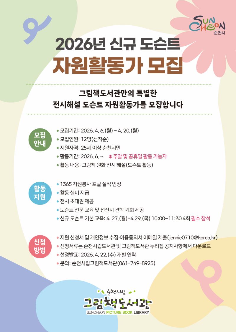 2026년 신규 도슨트 지원활동가 모집
그림책도서관만의 특별한 전시해설 도슨트 자원활동가를 모집합니다
모집기간 2026년 4월 6일 월요일부터 4월 20일 월요일까지
모집인원 12명 선착순
지원자격 25세이상 순천시민
활동기간 2026년 6월부터 *주말 및 공휴일활동 가능자
활동내용 그림책 원화 전시해설(도슨트 활동)
활동지원 135 자원봉사 포털 실적 안정, 활동 실비 지급, 전시 초대권 제공, 도슨트 전문 교육 및 선진지 견학 기회 제공, 신규 도슨트 기본교육 4월 27일 월요일부터 4월 29일 목요일까지 10시부터 11시 30분 까지 4회 필수 참석
신청방법 지원신청서 및 개인정보 수집 이용 동의서 이메일제축
신청서류는 순천시립도서관 및 그림책 도서관 누리집 공지사항에서 다운로드
선정발표 2026년 4월 22일 수요일 개별 연락
문의 순천시립그림책도서관 061 749 8925
순천시립그림책도서관