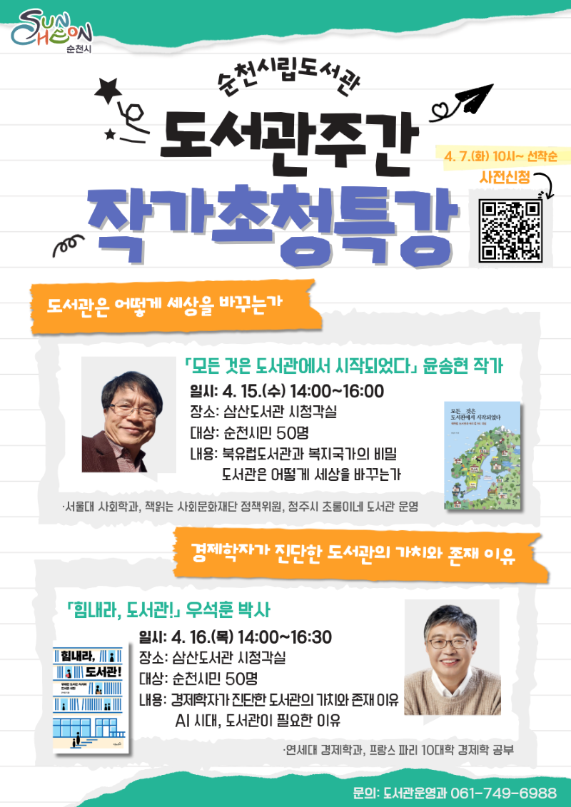 순천시립도서관 도서관 주간 작가초청특강
4월7일 화요일 10시부터 선착순 사전신청
도서관은 어떻게 세상을 바꾸는가
모든것은 도서관에서 시작되었다 윤송현 작가
일시 4월 15일 수요일 14시부터 16시까지
장소 삼산도서관 시청각실
대상 순천시민 50명
내용 북유럽도서관과 복지국가의 비밀 도서관은 어떻게 세상을 바꾸는가
서울대 사회학과 책읽는 사회문화재단 정책위원 청주시 초롱이네 도서관 운영
경제학자가 진단한 도서관의 가치와 존재 이유
힘내라 도서관 우석훈 박사
일시 4월 16일 목요일 14시부터 16시 30분까지
장소 삼산도서관 시청각실
대상 순천시민 50명
내용 경제학자가 진단한 도서관의 가치와 존재 이유 AI 시대, 도서관이 필요한 이유
연세대 경제학과 프랑스 파리 10대학 경제학 공부
문의 도서관운영과 061 749 6988
