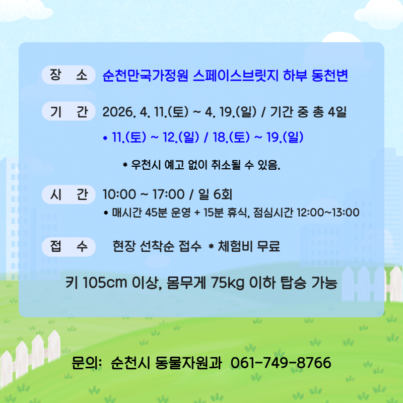 장소 순천만국가정원 스페이스브릿지 하부 동천변
기간 2026년 4월 11일 토요일부터 4월 19일 일요일까지 기간중 총 4일 11일 토요일부터 12일 일요일 18일 토요일부터 19일 일요일 우천시 예고없이 취소될 수 있음
시간 10시부터 17시까지 1일 6회 매시간 45분 운영 15분 휴식 점심심시간 12시부터 13시까지
접수 현장 선착순 접수 체험비 무료 키 105cm 이상 몸무게 75kg 이하 탑승 가능
문의 순천시 동물자원과 061 749 8766