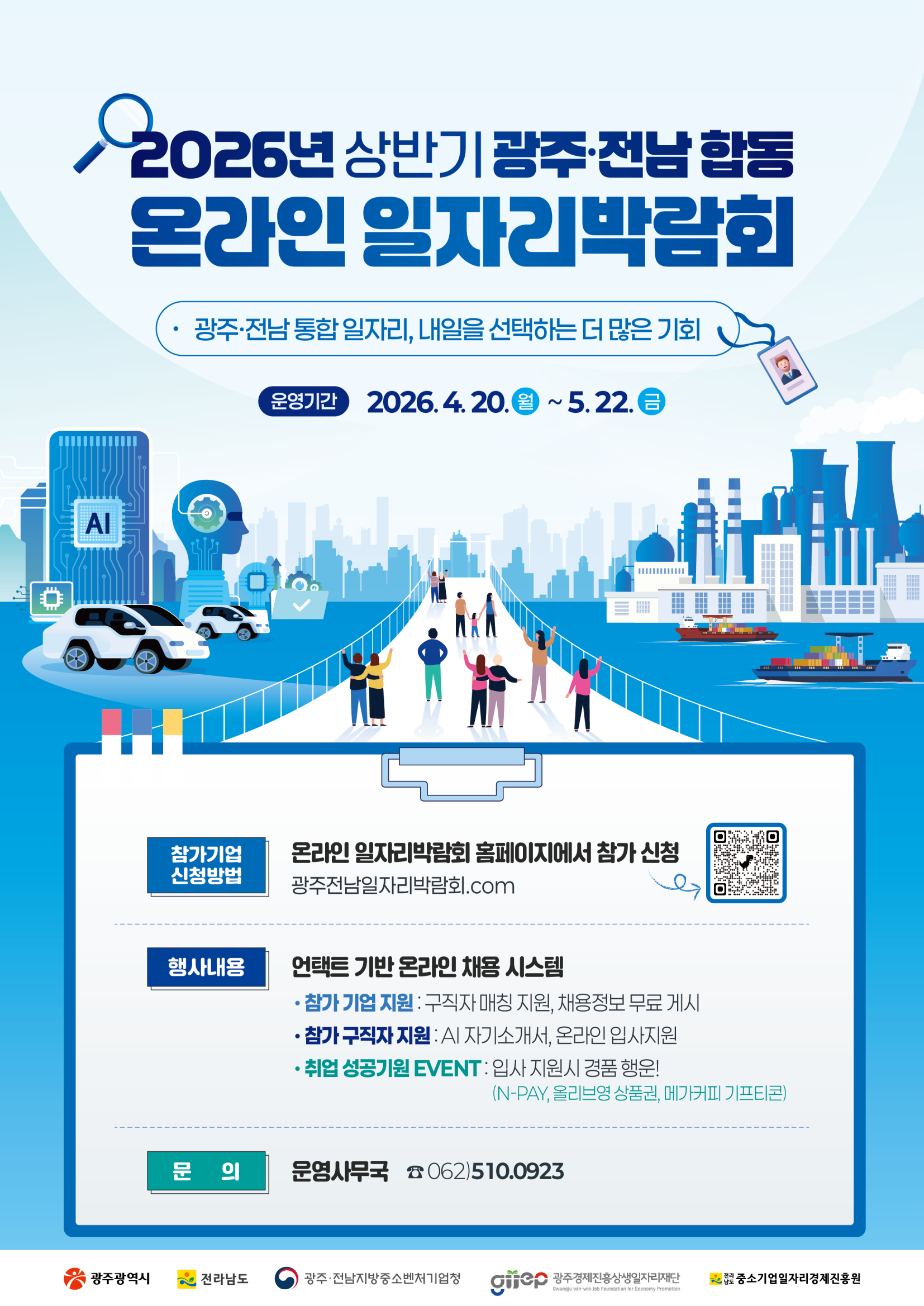 2026년 상반기 광주전남 합동 온라인일자리박람회
광주전남통합일자리 내일을 선택하는 더 많은 기회
운영기간 2026년 4월 20일 월요일부터 5월 22일 금요일까지
참가기업 신청방법 온라인일자리박람회 홈페이지에서 참가신청 광주전남일자리박람회.com
행사내용 언택트 기반 온라인 채용 시스템 
참가 기업 지원 구직자매칭지원 채용정보 무료 게시 
참가 구직자 지원 AI자기소개서 온라인 입사지원
취업 성공기원 이벤트 입사 지원시 경품행운 네이버페이 올리브영상품권 메가커피 기프티콘
문의 운영사무국 062 510 0923
광주광역시 전라남도 광주전남지방중소벤처기업청 광주경제진승상생일자리재단 전라남도중소기업일자리경제진흥원
