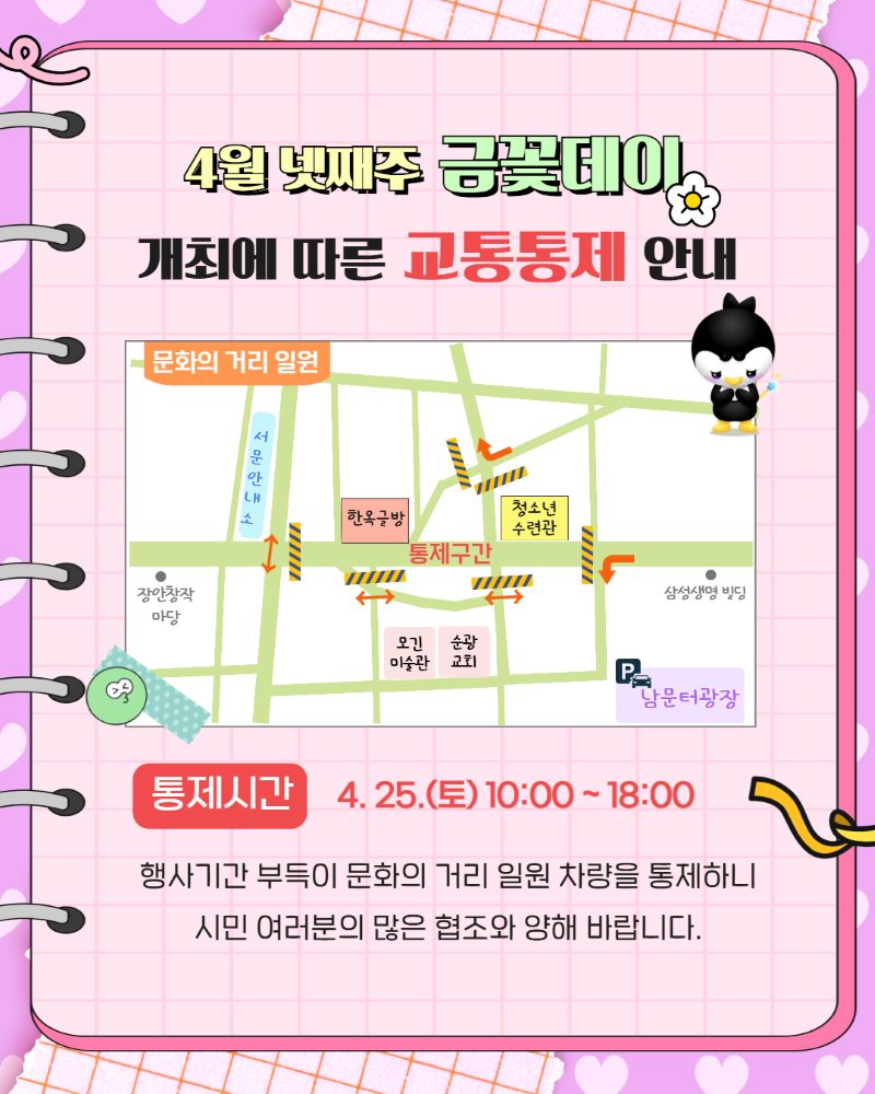 다가오는 4월 넷째주 금꽃데이 행사를 맞아 문화의 거리 일원에 대한 교통 통제 안내 포스터입니다. 귀여운 펭귄 캐릭터와 함께 행사 정보를 시각적으로 명확하게 전달합니다. 포스터는 문화의 거리 지역의 상세 지도와 함께 통제 구간, 주요 장소(예: 서문안내소, 청소년 수련관, 남문광장)를 안내하고 있습니다. 통제 시간은 4월 25일 토요일 오전 10시부터 오후 6시까지이며, 행사 진행을 위한 불가피한 조치임을 알리고 시민들의 적극적인 협조와 양해를 구하는 메시지를 담고 있습니다. 밝고 친근한 디자인으로 원활한 행사 진행을 위한 정보를 제공합니다.