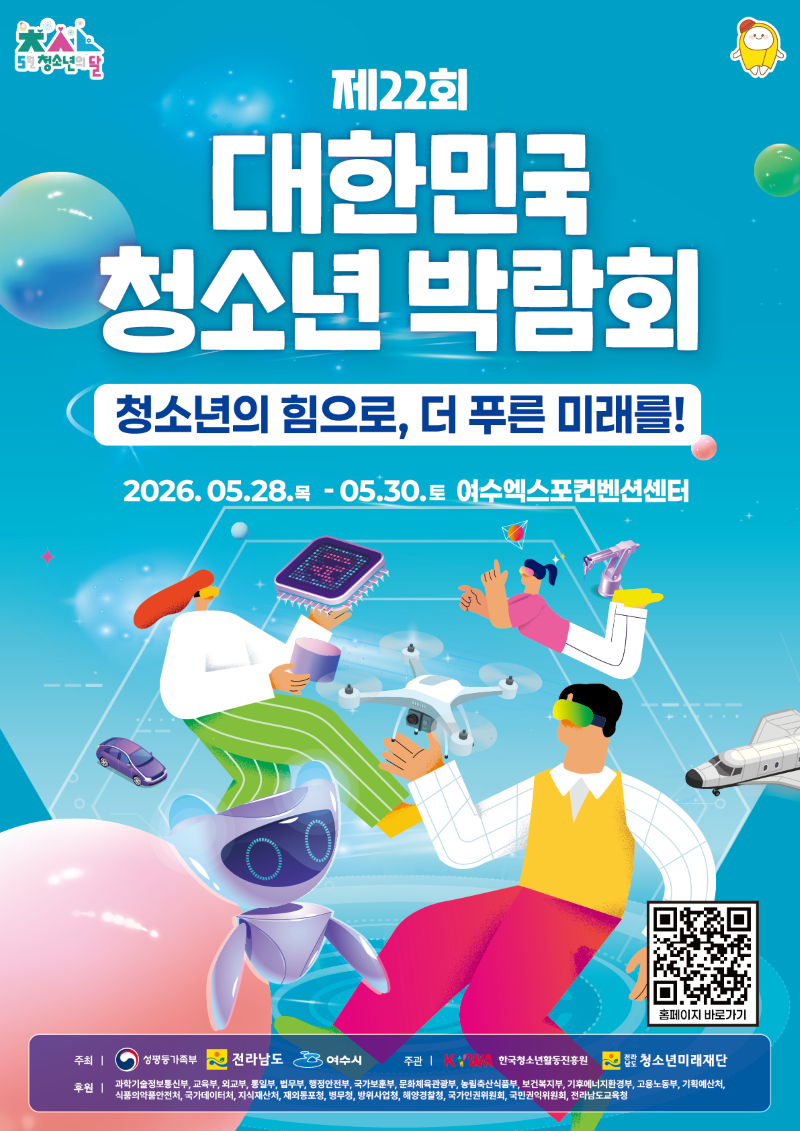 5월은 청소년의 달 제 22회 대한민국 청소년 박람회 청소년의 힘으로 더 푸른 미래를 2026년 5월 28일 목요일부터 5월 30일 토요일까지 여수엑스포컨벤션센터 주최 성평등가족부 전라남도 여수시 주관 KYWA한국청소년활동진흥원 전라남도청소년미래재단 후원 과학기술정보통신부 교육부 외교부 통일부 법무부 행정안전부 국가보훈부 문화체육관광부 농림축산식품부 보건복지부 기후에너지환경부 고용노동부 기획예산처 식품의약품안전처 국가데이터처 지식재산처 재외동포청 병무청 방위사업청 해양경찰청 국가인권위원회 국민권익위원회 전라남도교육청