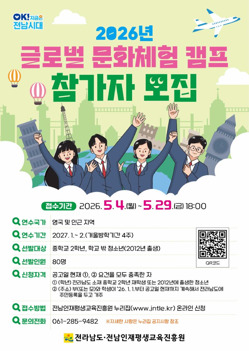 밝고 활기찬 일러스트를 배경으로, 2026년 글로벌 문화체험 캠프 참가자를 모집하는 포스터입니다. 신나는 표정의 학생들이 세계 각국의 상징적인 건축물(에펠탑, 빅벤, 피사의 사탑 등)과 함께 즐겁게 손을 흔들며 여행하는 듯한 모습으로 그려져 있습니다. 빨간색, 파란색, 노란색 등 다채로운 색상의 열기구와 비행기가 더해져 꿈과 모험을 향한 설렘을 더합니다. 이 캠프는 중학교 2학년 및 2012년생 청소년을 대상으로 하며, 영국 등 해외에서 4주간의 겨울방학 문화 체험 기회를 제공합니다. 지원 기간은 2026년 5월 4일부터 5월 29일까지이며, 전라남도와 전남인재평생교육진흥원이 주최하는 이 프로그램은 청소년들의 글로벌 역량 강화와 견문을 넓힐 수 있는 소중한 기회가 될 것입니다.