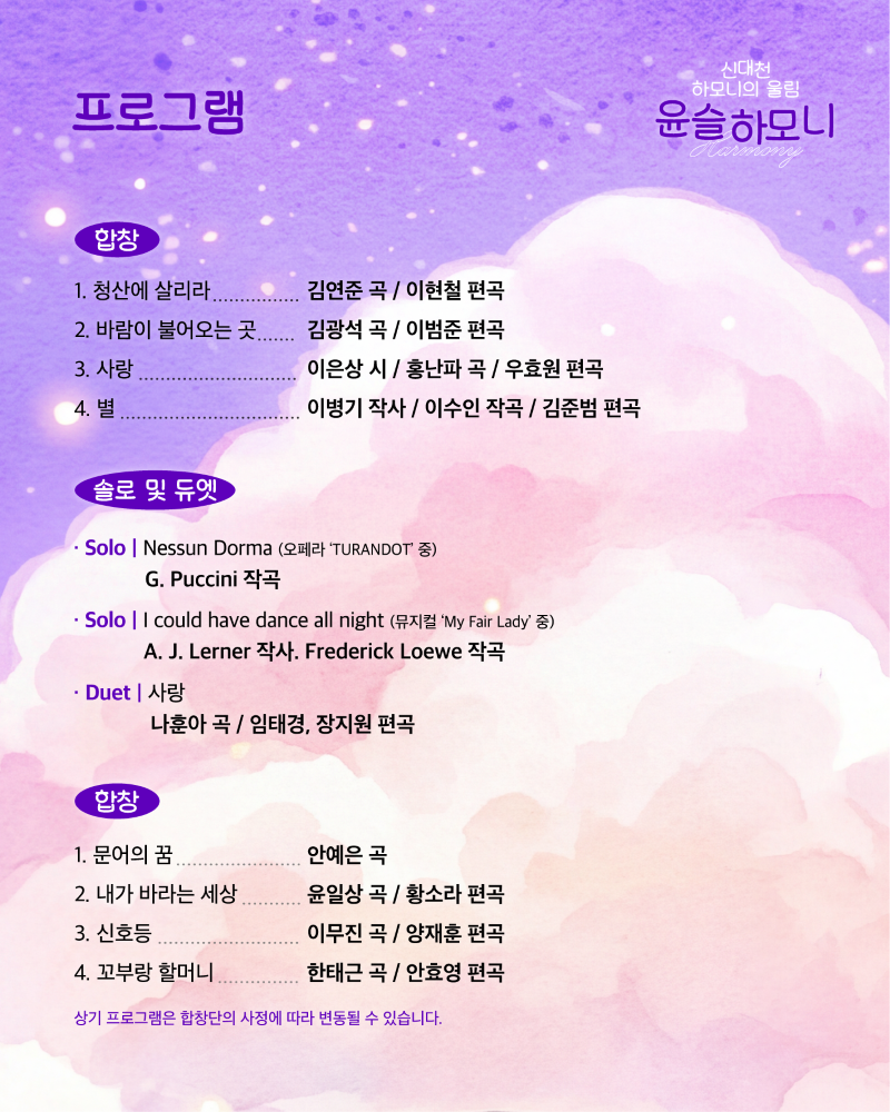 신비롭고 몽환적인 보랏빛 배경 위에 윤슬하모니 Harmony 콘서트의 프로그램이 아름답게 펼쳐집니다. 이 프로그램은 합창, 솔로, 듀엣으로 구성되어 있으며, 푸치니의 Nessun Dorma, 레너와 로웨의 I could have dance all night 등 유명 오페라 및 뮤지컬 곡과 감미로운 한국 가곡까지, 다채로운 레퍼토리를 선보일 예정입니다. 각 곡의 작곡가와 편곡 정보가 상세히 기재되어 있어, 관객들에게 깊은 감동과 풍성한 음악적 경험을 선사할 것으로 기대됩니다. 하단에는 합창단의 사정에 따라 프로그램이 변경될 수 있다는 안내가 명시되어 있어, 더욱 특별한 순간을 약속합니다.