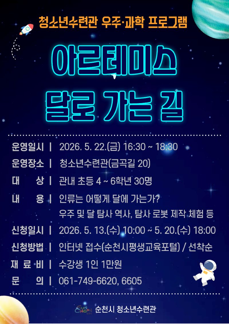 청소년수련관 우주 과학 프로그램 아르테미스 달로 가는 길 운영일시 2026년 5월 22일 금요일 16시 30분부터 18시 30분까지 운영장소 청소년수련관 금곡길 20 대상 관내 초등 4학년부터 6학년 30명 내용 인류는 어떻게 달에 가는가 우주 및 달 탐사 역사 탐사 로봇 제작 체험 등 신청일시 2026년 5월 13일 수요일 10시부터 5월 20일 수요일 18시까지 신청방법 인터넷 접수 순천시평새교육포털 선착순 재료비 수강새 1인 1만원 문의 061 749 6620 6605 순천시청소년수련관