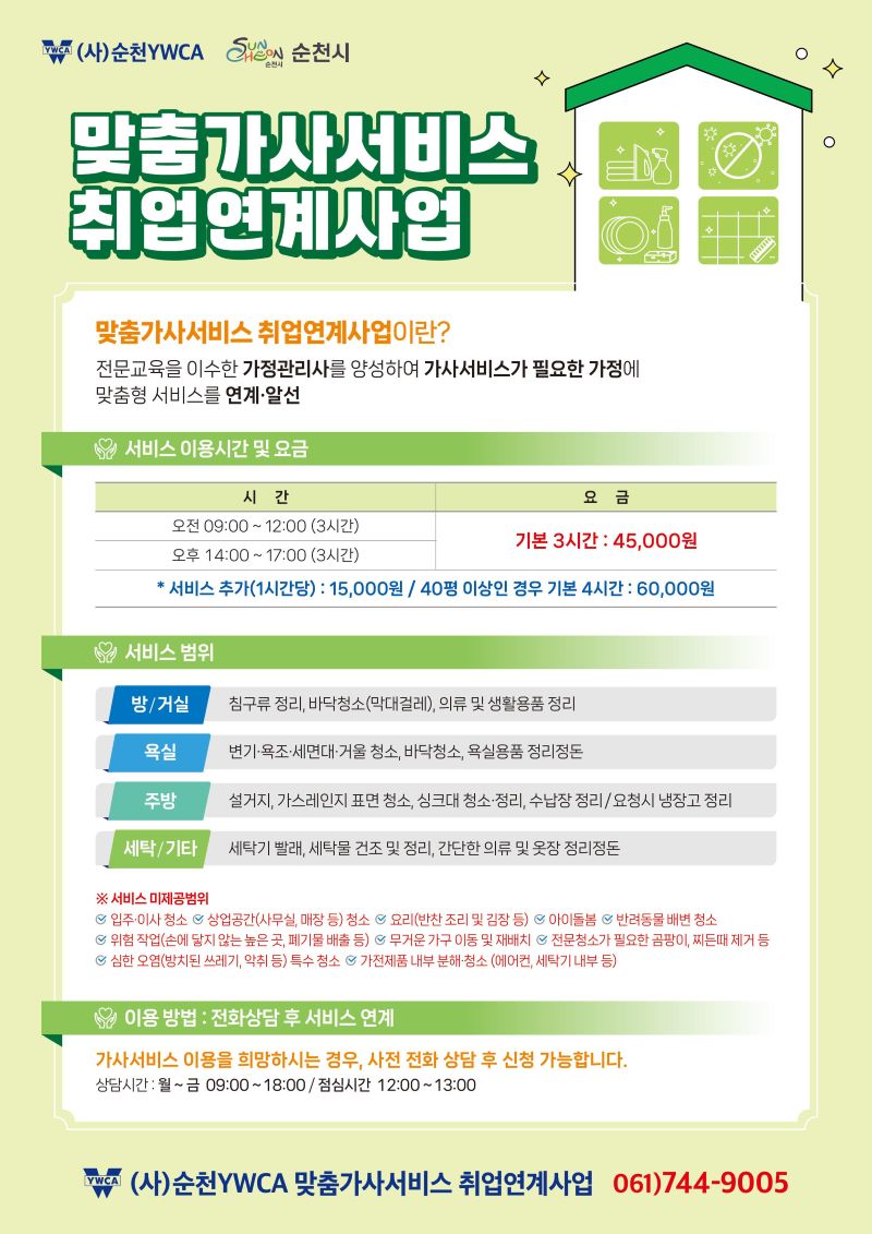 맞춤가사서비스 취업연계사업 맞춤가사서비스취업연계사업이란 전문교육을 이수한 가정관리사를 양성하여 가사서비스가 필요한 가정에 맞춤형 서비스를 연계 알선 서비스 이용시간 및 요금 오전 9시부터 12시까지 3시간 오후 14시부터 17시까지 3시간 기본 3시간 45000원 서비스추가 1시간당 15000원 40평 이상인 경우 기본 4시간 60000원 서비스 범위 방거실 침구류 정리 바닥청소 막대걸레 의류 및 생활용품 정리 욕실 변기 욕조 세면대 거울 청소 바닥청소 욕식용품 정리정돈 주방 설거지 가스레인지 표면 청소 싱크대 청소 정리 수납장 정리 요청시 냉장고 정리 세탁 및 기타 세탁기 빨래 세탁물 건조 및 정리 간단한 의류및 옷장 정리정돈 서비스 미제공범위 입주 이사청소 상업공간 사무실 매장등 청소 요리 반찬조리 및 김장 등 아이돌봄 반려동물 배변 청소 위험 작업 손에 닿지 않는 높은곳 폐기물 배출 등 무거운 가구 이동 및 재배치 전문청소가 필요한 곰팡이 찌든때 제거 등 심한오염 방치된 쓰레기 악취 등 특수 청소 가전제품 내부 분해 청소 에어컨 세탁기 내부 등 이용방법 전화상담 후 서비스 연계 가사서비스 이용을 희망하시는 경우 사전 전화 상담 후 신청 가능합니다 상담시간 월~금 9시부터 18시까지 점심시간 12시부터 1시 순천YWCA맞춤가사서비스 취업연계사업 061 744 9005