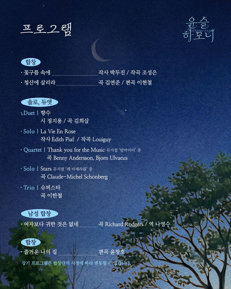 윤슬 하모니 프로그램 합창 꽃구름 속에 작사 박두진 작곡 조성은 청산에 살리라 곡 김연준 편곡 이현철 솔로 듀엣 듀엣 향수 시 정지용 곡 김희삽 솔로 La Vie En Rose 작사 Edith Piaf 작곡 Louiguy Quartet Thank you for th Music 뮤지컬 맘마미아 중 곡 Benny Andersson Bjorn Ulvaeus Solo Stars 뮤지컬 레미제라블 중 곡 Claude-Michel Schonberg Trio 슈퍼스타 곡 이한철 남성 합창 여자보다 귀한 것은 없네 곡 Richard Rodgers 역 나영수 합창 즐거운 나의 집 편곡 윤창호 상기 프로그램은 합창단의 사정에 따라 변동될 수 있습니다