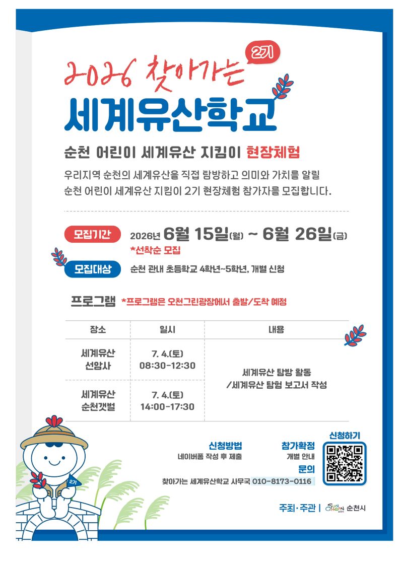 2026 찾아가는 2기 세계유산학교 순천 어린이 세계유산 지킴이 현장체험 우리지역 순천의 세계유산을 직접 탐방하고 의미와 가치를 알릴 순천 어린이 세계유산 지킴이 2기 현장체험 참가자를 모집합니다 모집기간 2026년 6월 15일 월요일부터 6월 26일 금요일까지 선착순 모집 모집대상 순천 관내 초등학교 4학년부터 5학년까지 개별신청 프로그램 프로그램은 오천그린광장에서 출발 도착 예정 세계유산 선암사 7월 4일 토요일 8시 30분부터 12시 30분까지 세계유산 순천갯벌 7월 4일 토요일 14시부터 17시 30분까지 세계유산 탐방 활동 세계유산 탐험 보고서 작성 신청방법 네이버폼 작성 후 제출 참가확적 개별안내  QR코드 신청하기 찾아가는 세계유산학교 사무국 010 8173 0116 주최 주관 순천시